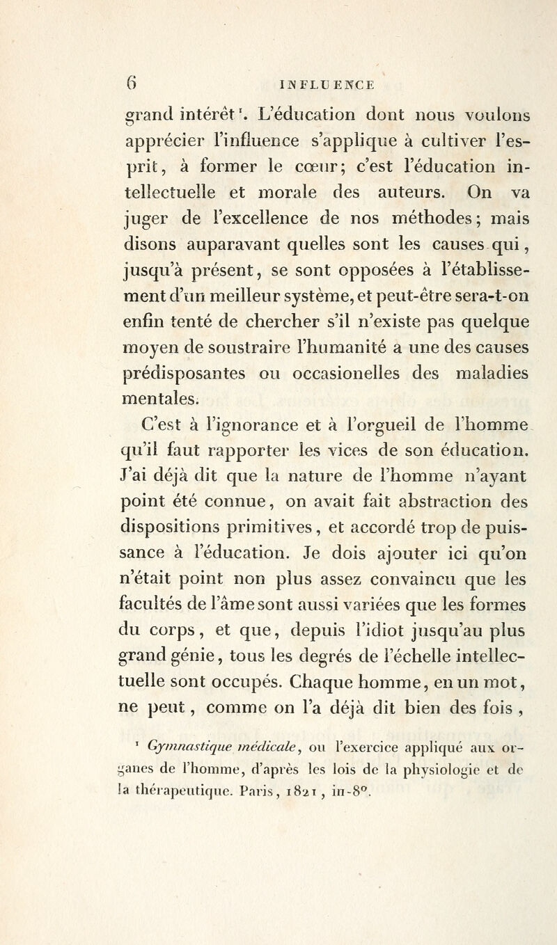 cjrand intérêt '. L'éducation dont nous voulons apprécier l'influence s'applique à cultiver l'es- prit, à former le cœur; c'est l'éducation in- tellectuelle et morale des auteurs. On va juger de l'excellence de nos méthodes ; mais disons auparavant quelles sont les causes qui, jusqu'à présent, se sont opposées à l'établisse- ment d'un meilleur système, et peut-être sera-t-on enfin tenté de chercher s'il n'existe pas quelque moyen de soustraire l'humanité a une des causes prédisposantes ou occasionelles des maladies mentales. C'est à l'ignorance et à l'orgueil de l'homme qu'il faut rapporter les vices de son éducation. J'ai déjà dit que la nature de l'homme n'ayant point été connue, on avait fait abstraction des dispositions primitives, et accordé trop de puis- sance à l'éducation. Je dois ajouter ici qu'on n'était point non plus assez convaincu que les facultés de l'âme sont aussi variées que les formes du corps, et que, depuis l'idiot jusqu'au plus grand génie, tous les degrés de l'échelle intellec- tuelle sont occupés. Chaque homme, en un mot, ne peut, comme on l'a déjà dit bien des fois , ' Gymnastique médicale^ ou l'exercice appliqué aux or- ganes de l'homme, d'après les lois de la physiologie et de la thérapeutique. Paris, 1821, in-8*'.