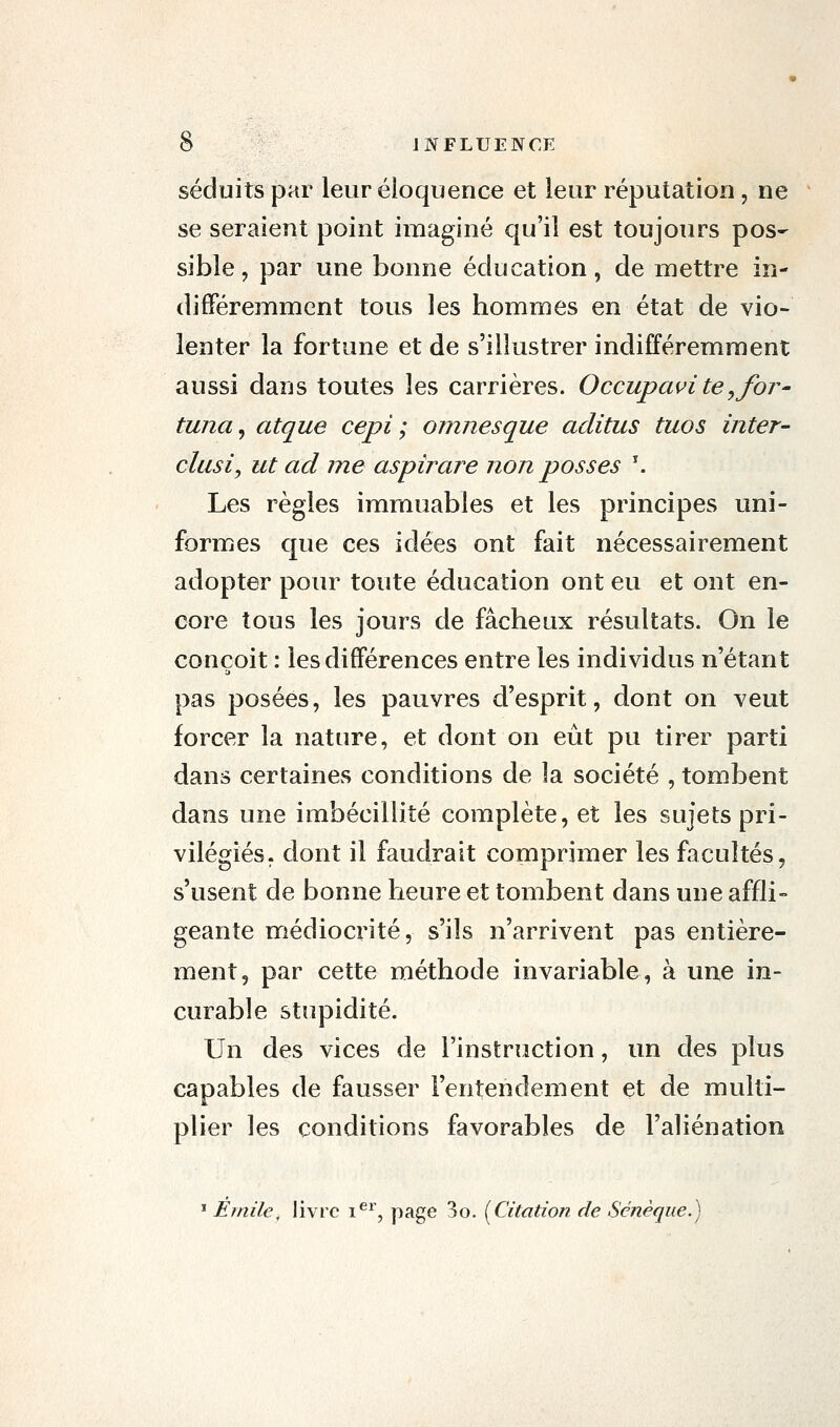 séduits par leur éloquence et leur réputation, ne se seraient point imaginé qu'il est toujours pos- sible , par une bonne éducation, de mettre in- différemment tous les hommes en état de vio- lenter la fortune et de s'illustrer indifféremment aussi dans toutes les carrières. Occupavite^for- tuna^ atque cepi ; omnesque aclitus tuos inter- clusiy ut ad me aspirare non passes \ Les règles immuables et les principes uni- formes que ces idées ont fait nécessairement adopter pour toute éducation ont eu et ont en- core tous les jours de fâcheux résultats. On le conçoit : les différences entre les individus n'étant pas posées, les pauvres d'esprit, dont on veut forcer la nature, et dont on eût pu tirer parti dans certaines conditions de la société , tombent dans une imbécillité complète, et les sujets pri- vilégiés, dont il faudrait comprimer les facultés, s'usent de bonne heure et tombent dans une affli- geante médiocrité, s'ils n'arrivent pas entière- ment, par cette méthode invariable, à une in- curable stupidité. Un des vices de l'instruction, un des plus capables de fausser l'entendement et de multi- plier les conditions favorables de l'aliénation * Emile, livre i^*', p^g*^ ^o. (Citation de Sénèque.)