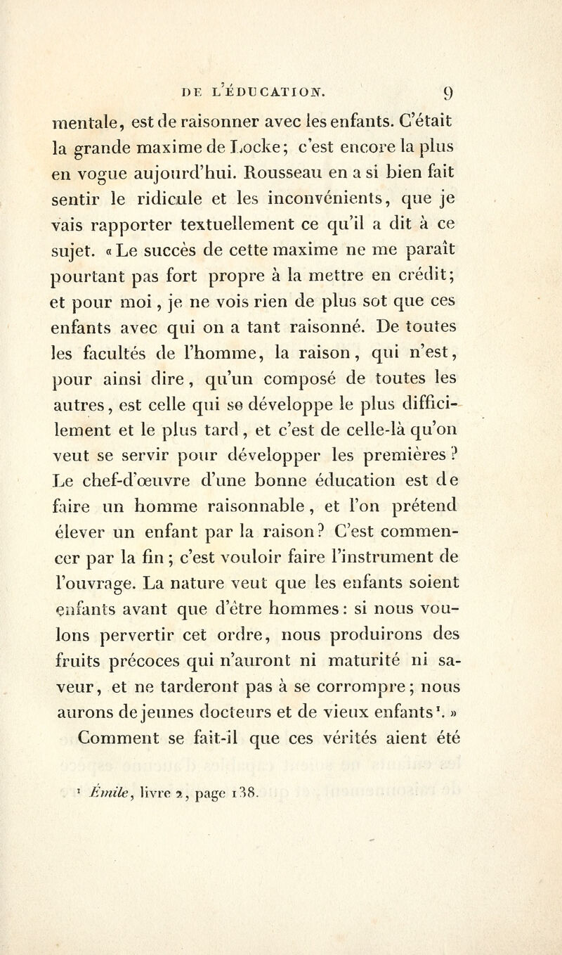 mentale, est de raisonner avec les enfants. C'était la grande maxime de Locke; c'est encore la plus en vogue aujourd'hui. Rousseau en a si bien fait sentir le ridicule et les inconvénients, que je vais rapporter textuellement ce qu'il a dit à ce sujet. « Le succès de cette maxime ne me paraît pourtant pas fort propre à la mettre en crédit; et pour moi, je ne vois rien de plus sot que ces enfants avec qui on a tant raisonné. De toutes les facultés de l'homme, la raison, qui n'est, pour ainsi dire, qu'un composé de toutes les autres, est celle qui se développe le plus diffici- lement et le plus tard, et c'est de celle-là qu'on veut se servir pour développer les premières ? Le chef-d'œuvre d'une bonne éducation est de faire un homme raisonnable, et l'on prétend élever un enfant par la raison? C'est commen- cer par la fin ; c'est vouloir faire l'instrument de l'ouvrage. La nature veut que les enfants soient enfants avant que d'être hommes: si nous vou- lons pervertir cet ordre, nous produirons des fruits précoces qui n'auront ni maturité ni sa- veur, et ne tarderont pas à se corrompre; nous aurons déjeunes docteurs et de vieux enfants'. » Comment se fait-il que ces vérités aient été ' Emile^ livre 2, page i38.