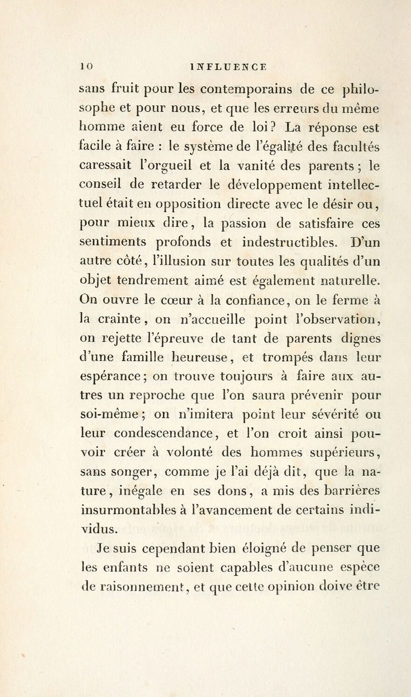 sans fruit pour les contemporains de ce philo- sophe et pour nous, et que les erreurs du même homme aient eu force de loi? La réponse est facile à faire : le système de 1 egalijté des facultés caressait l'orgueil et la vanité des parents ; le conseil de retarder le développement intellec- tuel était en opposition directe avec le désir ou, pour mieux dire, la passion de satisfaire ces sentiments profonds et indestructibles. D'un autre côté, l'illusion sur toutes les qualités d'un objet tendrement aimé est également naturelle. On ouvre le cœur à la confiance, on le ferme à la crainte, on n'accueille point l'observation, on rejette l'épreuve de tant de parents dignes d'une famille heureuse, et trompés dans leur espérance; on trouve toujours à faire aux au- tres un reproche que l'on saura prévenir pour soi-même ; on n'imitera point leur sévérité ou leur condescendance, et l'on croit ainsi pou- voir créer à volonté des hommes supérieurs, sans songer, comme je l'ai déjà dit, que la na- ture , inégale en ses dons, a mis des barrières insurmontables à l'avancement de certains indi- vidus. Je suis cependant bien éloigné de penser que les enfants ne soient capables d'aucune espèce de raisonnement, et que cette opinion doive être