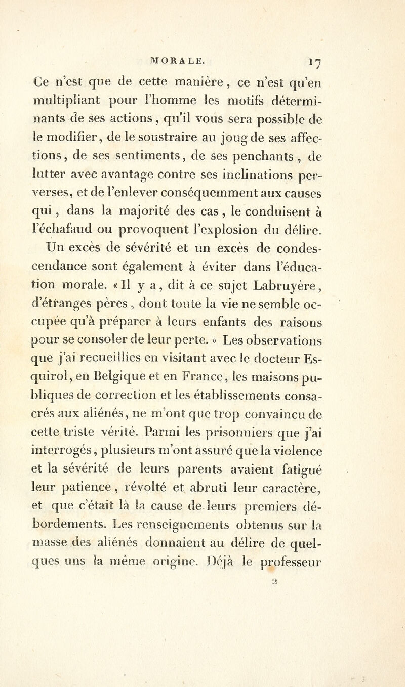 Ce n'est que de cette manière, ce n'est qu'en multipliant pour Fhomme les motifs détermi- nants de ses actions, qu'il vous sera possible de le modifier, de le soustraire au joug de ses affec- tions , de ses sentiments, de ses penchants , de lutter avec avantage contre ses inclinations per- verses, et de l'enlever conséquemment aux causes qui, dans la majorité des cas, le conduisent à Féchafaud ou provoquent l'explosion du délire. Un excès de sévérité et un excès de condes- cendance sont également à éviter dans l'éduca- tion morale. «Il y a, dit à ce sujet Labruyère, d'étranges pères , dont toute la vie ne semble oc- cupée qu'à préparer à leurs enfants des raisons pour se consoler de leur perte. » Les observations que j'ai recueillies en visitant avec le docteur Es- quirol, en Belgique et en France, les maisons pu- bliques de correction et les établissements consa- crés aux aliénés, ne m'ont que trop convaincu de cette triste vérité. Parmi les prisonniers que j'ai interrogés, plusieurs m'ont assuré que la violence et la sévérité de leurs parents avaient fatigué leur patience, révolté et abruti leur caractère, et que c'était là la cause de leurs premiers dé- bordements. Les renseignements obtenus sur la masse des aliénés donnaient au délire de quel- ques uns la même origine. Déjà le professeur