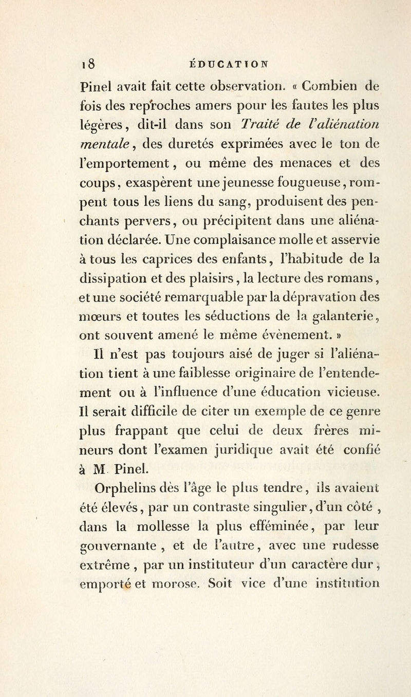 Piïiel avait fait cette observation. « Combien de fois des reproches amers pour les fautes les plus légères, dit-il dans son Traité de Valiénation mentale, des duretés exprimées avec le ton de l'emportement, ou même des menaces et des coups, exaspèrent une jeunesse fougueuse, rom- pent tous les liens du sang, produisent des pen- chants pervers, ou précipitent dans une aliéna- tion déclarée. Une complaisance molle et asservie à tous les caprices des enfants, l'habitude de la dissipation et des plaisirs, la lecture des romans, et une société remarquable par la dépravation des mœurs et toutes les séductions de la galanterie, ont souvent amené le même événement. » Il n'est pas toujours aisé de juger si laliéna- tion tient à une faiblesse originaire de l'entende- ment ou à l'influence d'une éducation vicieuse. Il serait difficile de citer un exemple de ce genre plus frappant que celui de deux frères mi- neurs dont l'examen juridique avait été confié à M Pinel. Orphelins dès l'âge le plus tendre, ils avaient été élevés, par un contraste singulier,d'un côté , dans la mollesse la plus efféminée, par leur gouvernante , et de l'autre, avec une rudesse extrême , par un instituteur d'un caractère dur, emporté et morose. Soit vice d'une institution