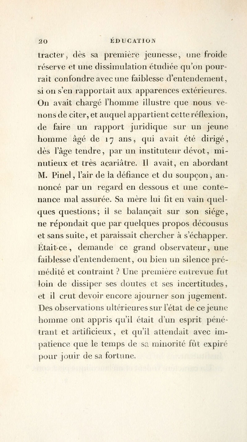 tracter, dès sa première jeunesse, une froide réserve et une dissimulation étudiée qu'on pour- rait confondre avec une faiblesse d'entendement, si on s'en rapportait aux apparences extérieures. On avait chargé l'homme illustre que nous ve- nons de citer, et auquel appartient cette réflexion, de faire un rapport juridique sur un jeune homme âgé de 17 ans, qui avait été dirigé, dès l'âge tendre, par un instituteur dévot, mi- nutieux et très acariâtre. Il avait, en abordant M. Pinel, l'air de la défiance et du soupçon, an- noncé par un regard en dessous et une conte- nance mal assurée. Sa mère lui fit en vain quel- ques questions; il se balançait sur son siège, ne répondait que par quelques propos décousus et sans suite, et paraissait chercher à s'échapper. Était-ce, demande ce grand observateur, une faiblesse d'entendement, ou bien un silence pré- médité et contraint ? Une première entrevue fut loin de dissiper ses doutes et ses incertitudes, et il crut devoir encore ajourner son jugement. Des observations ultérieures sur l'état de ce jeune homme ont appris qu'il était d'un esprit péné- trant et artificieux, et qu'il attendait avec im- patience que le temps de sa minorité fût expiré pour jouir de sa fortune.