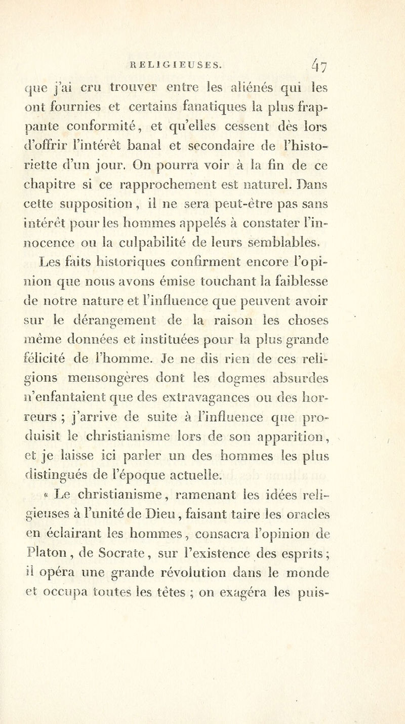 que j'ai cru trouver entre les aliénés qui les ont fournies et certains fanatiques la plus frap- pante conformité, et qu'elles cessent dès lors d'offrir l'intérêt banal et secondaire de l'histo- riette d'un jour. On pourra voir à la fin de ce chapitre si ce rapprochement est naturel. Dans cette supposition , il ne sera peut-être pas sans intérêt pour les hommes appelés à constater Fin- nocence ou la culpabilité de leurs semblables. Les faits historiques confirment encore l'opi- nion que nous avons émise touchant la faiblesse de notre nature et l'influence que peuvent avoir sur le dérangement de la raison les choses même données et instituées pour la plus grande félicité de l'homme. Je ne dis rien de ces reli- gions mensongères dont les dogmes absurdes n'enfantaient que des extravagances ou des hor- reurs ; j'arrive de suite à l'influence que pro- duisit le christianisme lors de son apparition, et je laisse ici parler un des hommes les plus distingués de l'époque actuelle. ft Le christianisme, ramenant les idées reli- gieuses à l'unité de Dieu, faisant taire les oracles en éclairant les hommes, consacra l'opinion de Platon, de Socrate, sur l'existence des esprits ; il opéra une grande révolution dans le monde et occupa toutes les têtes ; on exagéra les puis-