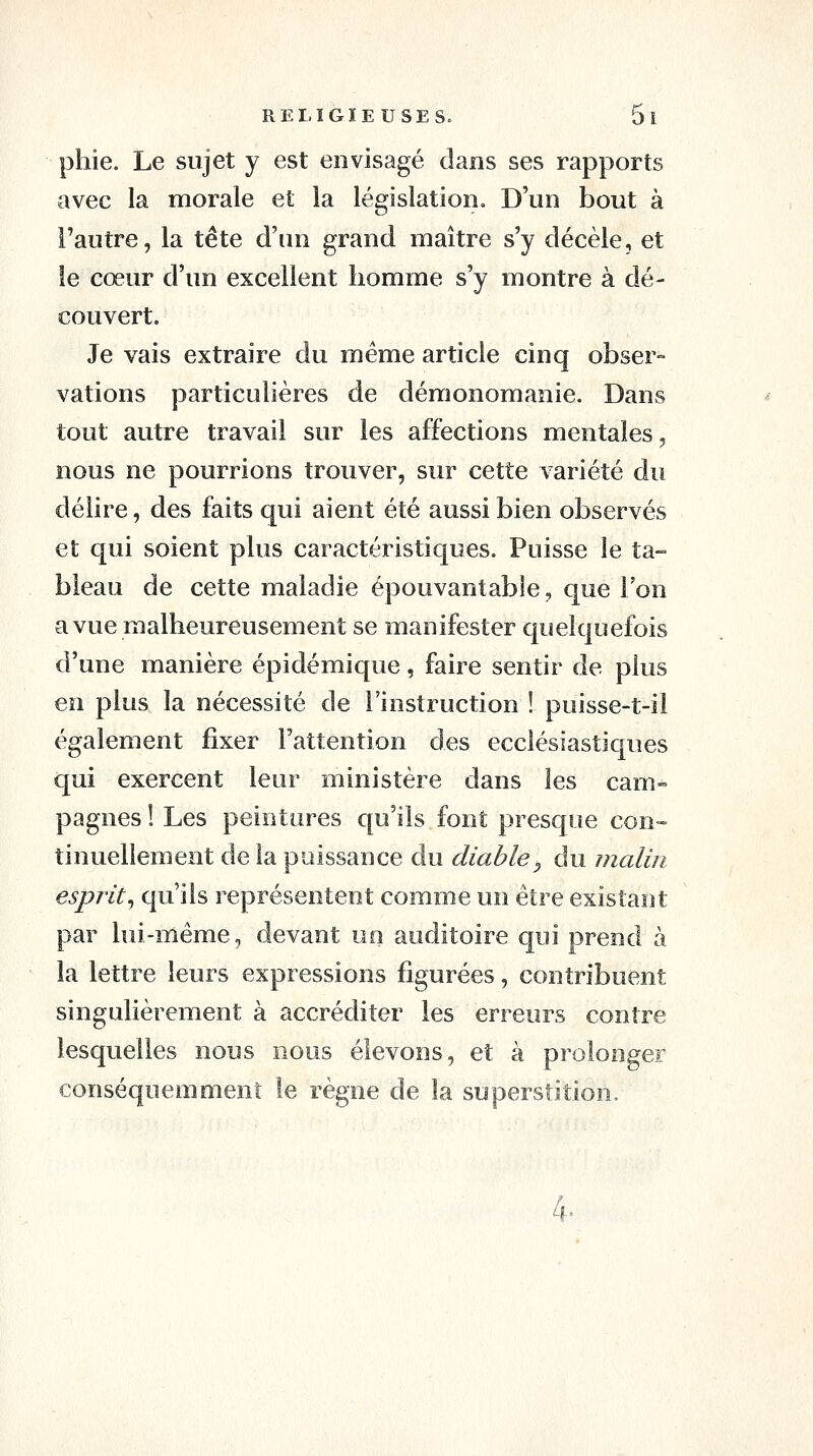 phie. Le sujet y est envisagé dans ses rapports avec la morale et la législation. D'un bout à l'autre, la tête d'un grand maître s'y décèle, et le cœur d'un excellent homme s'y montre à dé- couvert. Je vais extraire du même article cinq obser- vations particulières de démonomanie. Dans tout autre travail sur les affections mentales, nous ne pourrions trouver, sur cette variété du délire, des faits qui aient été aussi bien observés et qui soient plus caractéristiques. Puisse le ta- bleau de cette maladie épouvantable, que Ton a vue malheureusement se manifester quelquefois d'une manière épidémique, faire sentir de plus en plus la nécessité de l'instruction ! puisse-t-il également fixer l'attention des ecclésiastiques qui exercent leur ministère dans les cam- pagnes ! Les peintures qu'ils font presque con-- tinuellement de la puissance du diable, du malin esprit^ qu'ils représentent comme un être existant par lui-même, devant un auditoire qui prend à la lettre leurs expressions figurées, contribuent singulièrement à accréditer les erreurs contre lesquelles nous nous élevons, et à prolonger conséquemment le règne de la superstition. 4-