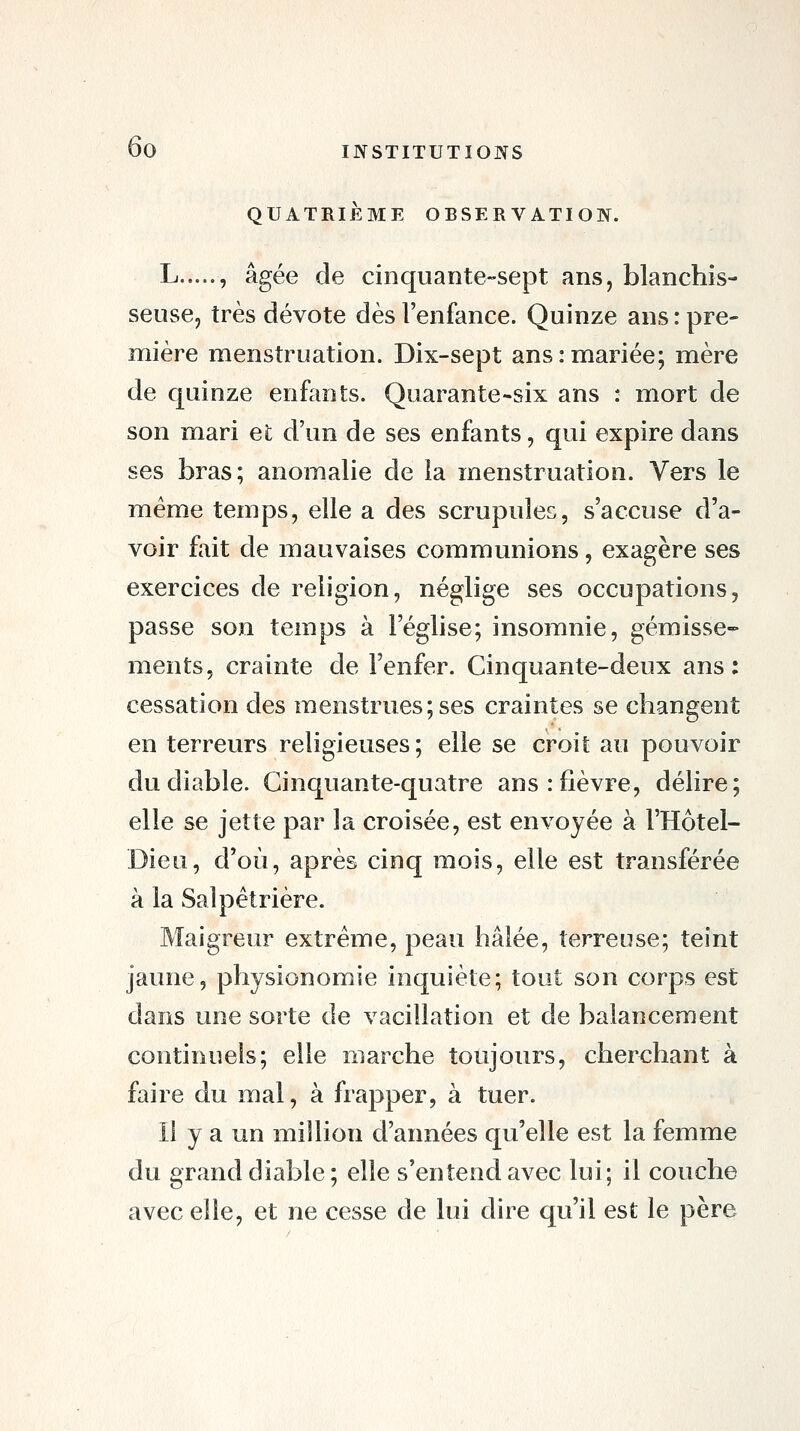 QUATRIÈME OBSERVATION. L , âgée de cinquante-sept ans, blanchis- seuse, très dévote dès l'enfance. Quinze ans : pre- mière menstruation. Dix-sept ans:mariée; mère de quinze enfants. Quarante^six ans : mort de son mari et d'un de ses enfants, qui expire dans ses bras; anomalie de la menstruation. Vers le même temps, elle a des scrupules, s'accuse d'a- voir f[\it de mauvaises communions, exagère ses exercices de religion, néglige ses occupations, passe son temps à l'église; insomnie, gémisse- ments, crainte de l'enfer. Cinquante-deux ans: cessation des menstrues; ses craintes se changent en terreurs religieuses; elle se croit au pouvoir du diable. Cinquante-quatre ans .-fièvre, délire; elle se jette par la croisée, est envoyée à l'Hôtel- Dieu, d'où, après cinq mois, elle est transférée à la Salpêtrière. Maigreur extrême, peau hâlée, terreuse; teint jaune, physionomie inquiète; tout son corps est dans une sorte de vacillation et de balancement continuels; elle marche toujours, cherchant à faire du mal, à frapper, à tuer. Il y a un million d'armées qu'elle est la femme du grand diable; elle s'entend avec lui; il couche avec elle, et ne cesse de lui dire qu'il est le père