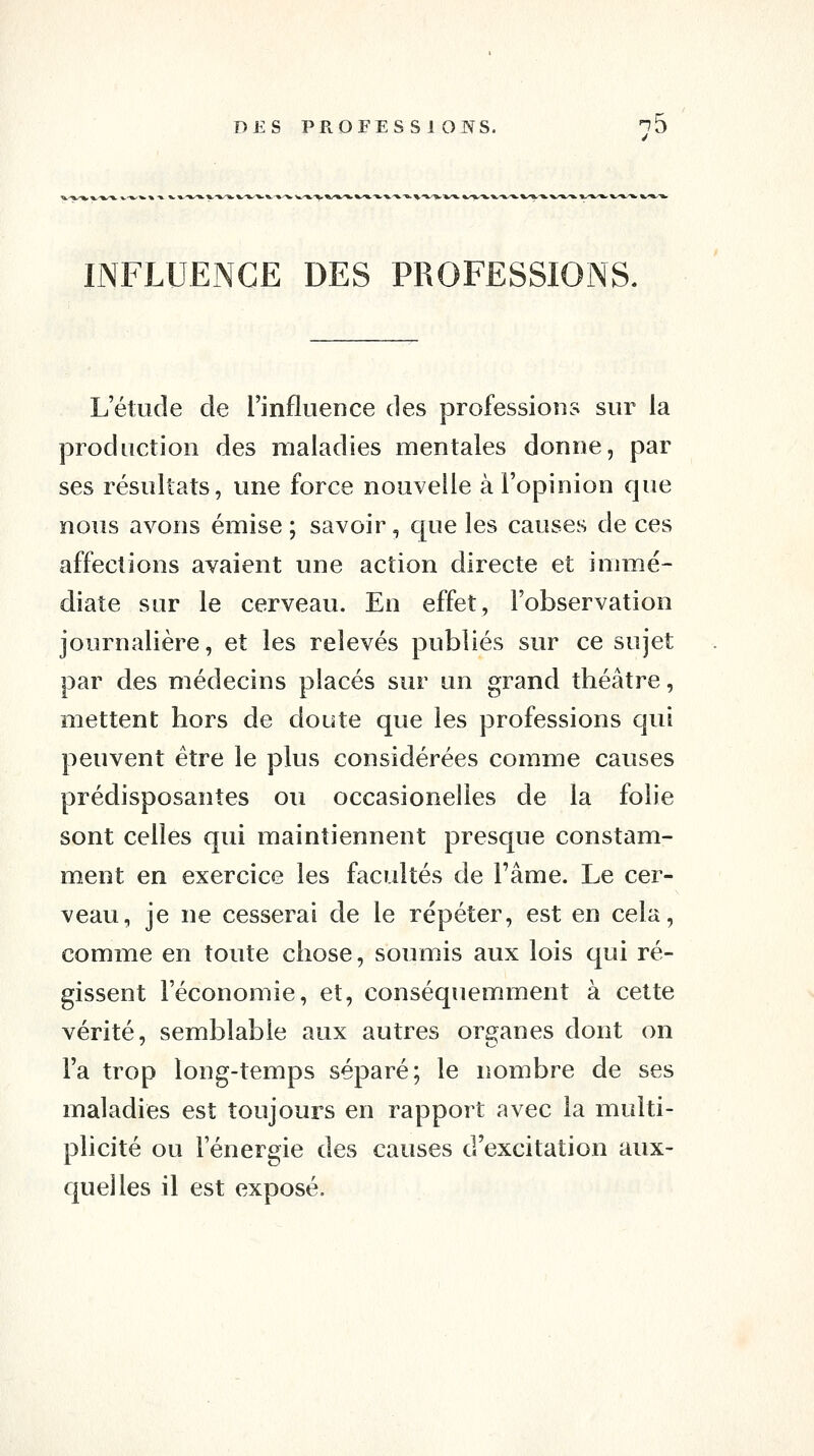 INFLUENCE DES PROFESSIONS. L'étude de l'influence des professions sur la production des maladies mentales donne, par ses résultats, une force nouvelle à l'opinion que nous avons émise ; savoir, que les causes de ces affections avaient une action directe et immé- diate SLir le cerveau. En effet, l'observation journalière, et les relevés publiés sur ce sujet par des médecins placés sur un grand théâtre, mettent hors de doute que les professions qui peuvent être le plus considérées comme causes prédisposantes ou occasionelles de la folie sont celles qui maintiennent presque constam- ment en exercice les facultés de l'âme. Le cer- veau, je ne cesserai de le répéter, est en cela, comme en toute chose, soumis aux lois qui ré- gissent l'économie, et, conséquemment à cette vérité, semblable aux autres organes dont on l'a trop long-temps séparé; le nombre de ses maladies est toujours en rapport avec la multi- plicité ou l'énergie des causes d'excitation aux- quelles il est exposé.