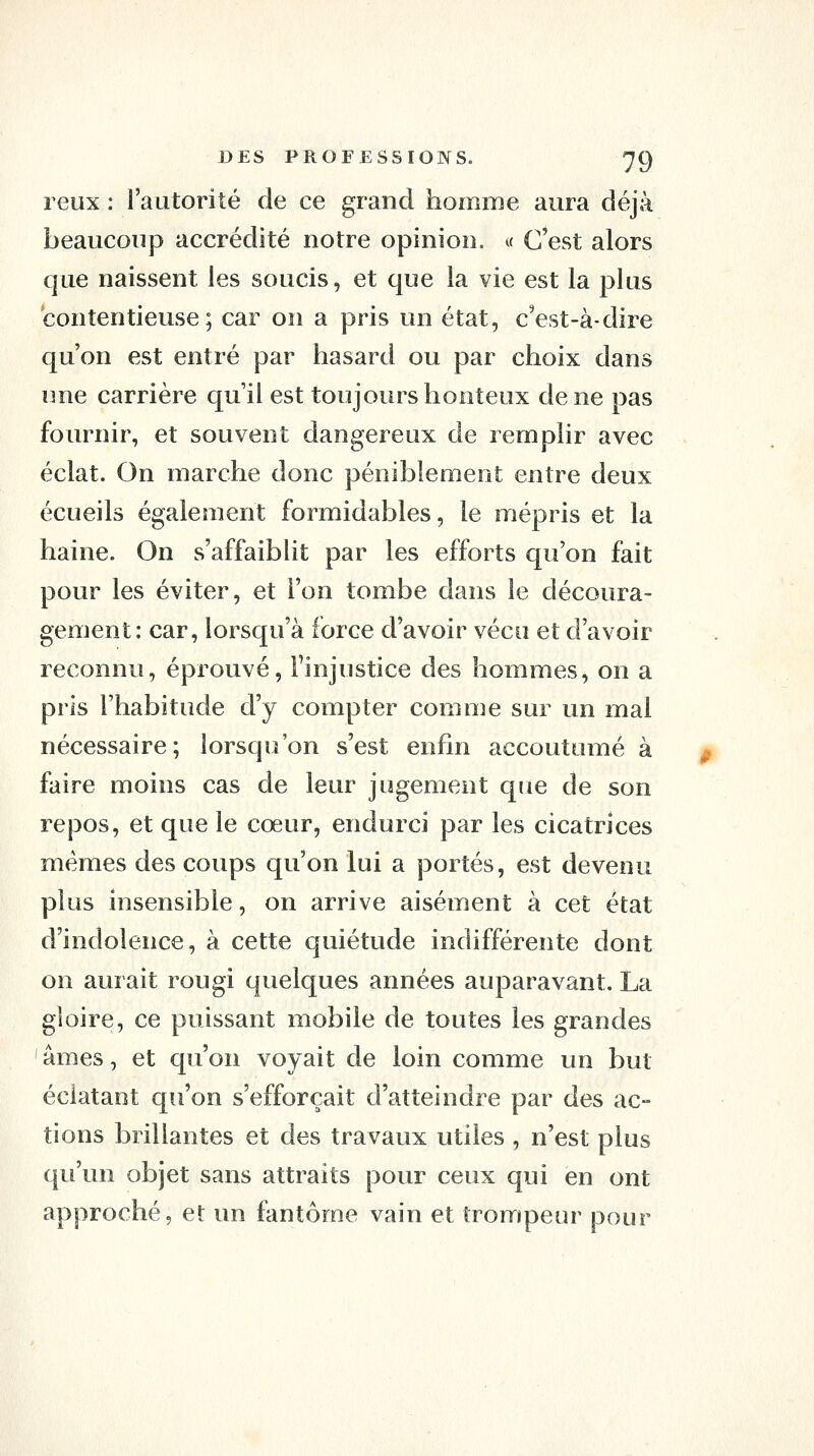 reux : l'autorité de ce grand homme aura déjà beaucoup accrédité notre opinion. « C'est alors que naissent les soucis, et que la vie est la plus contentieuse ; car on a pris un état, c^est-à-dire qu'on est entré par hasard ou par choix dans une carrière qu'il est toujours honteux de ne pas fournir, et souvent dangereux de remplir avec éclat. On marche donc péniblement entre deux écueils également formidables, le mépris et la haine. On s'affaiblit par les efforts qu'on fait pour les éviter, et l'on tombe dans le découra- gement: car, lorsqu'à force d'avoir vécu et d'avoir reconnu, éprouvé, l'injustice des hommes, on a pris l'habitude d'y compter comme sur un mal nécessaire; lorsqu'on s'est enfin accoutumé à faire moins cas de leur jugement que de son repos, et que le cœur, endurci par les cicatrices mêmes des coups qu'on lui a portés, est devenu plus insensible, on arrive aisément à cet état d'indolence, à cette quiétude indifférente dont on aurait rougi quelques années auparavant. La gloire, ce puissant mobile de toutes les grandes ' âmes, et qu'on voyait de loin comme un but éclatant qu'on s'efforçait d'atteindre par des ac- tions brillantes et des travaux utiles , n'est plus qu'un objet sans attraits pour ceux qui en ont approché, et un fantôme vain et trompeur pour