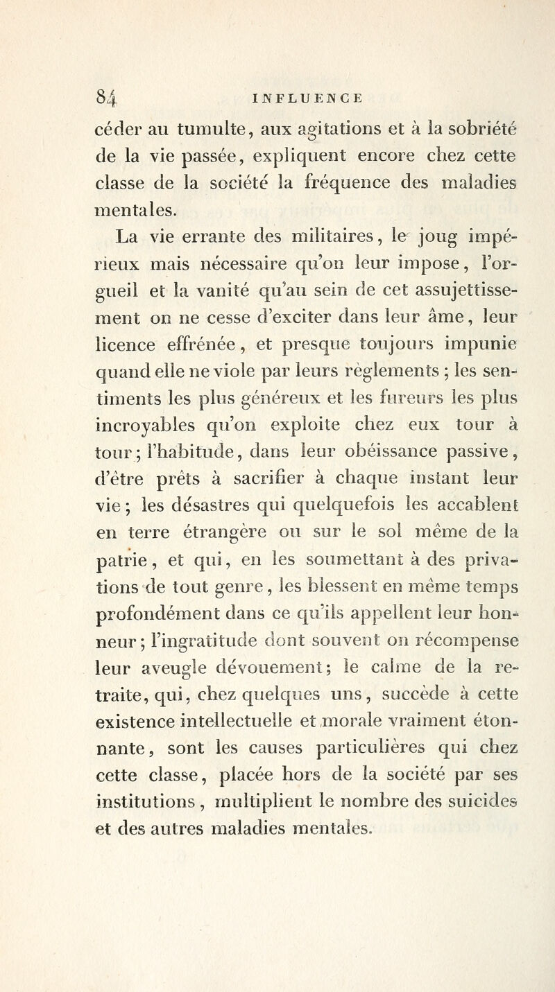 céder au tumulte, aux agitations et à la sobriété de la vie passée, expliquent encore chez cette classe de la société la fréquence des maladies mentales. La vie errante des militaires, le joug impé- rieux mais nécessaire qu'on leur impose, l'or- gueil et la vanité qu'au sein de cet assujettisse- ment on ne cesse d'exciter dans leur âme, leur licence effrénée, et presque toujours impunie quand elle ne viole par leurs règlements ; les sen-^ timents les plus généreux et les fureurs les plus incroyables qu'on exploite chez eux tour à tour ; l'habitude, dans leur obéissance passive , d'être prêts à sacrifier à chaque instant leur vie ; les désastres qui quelquefois les accablent en terre étrangère ou sur le sol même de la patrie, et qui, en les soumettant à des priva- tions de tout genre, les blessent en même temps profondément dans ce qu'ils appellent leur hon- neur ; l'ingratitude dont souvent on récompense leur aveugle dévouement; le calme de la re- traite, qui, chez quelques uns, succède à cette existence intellectuelle et morale vraiment éton- nante, sont les causes particulières qui chez cette classe, placée hors de la société par ses institutions , multiplient le nombre des suicides et des autres maladies mentales.