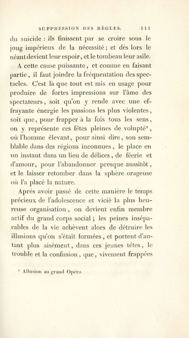 du suicide : ils finissent par se croire sous le joug impérieux de la nécessité; et dès lors le néant devient leur espoir, et le torabeau leur asile. A cette cause puissante, et comme en faisant partie , il faut joindre la fréquentation des spec- tacles. C'est là que tout est mis en usage pour produire de fortes impressions sur l'âme des spectateurs, soit qu'on y rende avec une ef- frayante énergie les passions les plus violentes, soit que, pour frapper à la fois tous les sens, on y représente ces fêtes pleines de volupté', où l'homme élevant, pour ainsi dire, son sem- blable dans des régions inconnues, le place en un instant dans un lieu de délices , de féerie et d'amour, pour l'abandonner presque aussitôt, et le laisser retomber dans la sphère orageuse où Fa placé la nature. Après avoir passé de cette manière le temps précieux de l'adolescence et vicié la plus heu- reuse organisation , on devient enfin membre actif du grand corps social ; les peines insépa- rables de la vie achèvent alors de détruire les illusions qu'on s'était formées , et portent d'au- tant plus aisément, dans ces jeunes têtes, le trouble et la confusion, que, vivement frappées ' Allusion au grand Opéra.