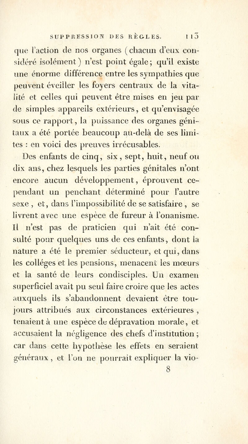 que Faction de nos organes (chacun d'eux con- sidéré isolément ) n'est point égale ; qu'il existe une énorme différence entre les sympathies que peuvent éveiller les foyers centraux de la vita- lité et celles qui peuvent être mises en jeu par de simples appareils extérieurs, et qu'envisagée sous ce rapport, la puissance des organes géni- taux a été portée beaucoup au-delà de ses limi- tes : en voici des preuves irrécusables. Des enfants de cinq, six, sept, huit, neuf ou dix ans, chez lesquels les parties génitales n'ont encore aucun développement, éprouvent ce- pendant un penchant déterminé pour l'autre sexe , et, dans l'impossibilité de se satisfaire , se livrent a\^ec une espèce de fureur à Fonanisme. Il n'est pas de praticien qui n'ait été con- sulté pour quelques uns de ces enfants, dont la nature a été le premier séducteur, et qui, dans les collèges et les pensions, menacent les mœurs et la santé de leurs condisciples. Un examen superficiel avait pu seul faire croire que les actes auxquels ils s'abandonnent devaient être tou- jours attribués aux circonstances extérieures , tenaient à une espèce de dépravation morale, et accusaient la négligence des chefs d'institution ; car dans cette hypothèse les effets en seraient généraux, et l'on ne pourrait expliquer la vio- 8