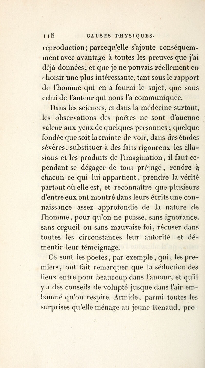 reproduction; parcequ'elle s'ajoute conséquem- inent avec avantage à toutes les preuves que j'ai déjà données, et que je ne pouvais réellement en choisir une plus intéressante, tant sous le rapport de l'homme qui en a fourni le sujet, que sous celui de l'auteur qui nous l'a communiquée. Dans les sciences, et dans la médecine surtout, les observations des poètes ne sont d'aucune valeur aux yeux de quelques personnes ; quelque fondée que soit la crainte de voir, dans des études sévères, substituer à des faits rigoureux les illu- sions et les produits de l'imagination, il faut ce- pendant se dégager de tout préjugé, rendre à chacun ce qui lui appartient, prendre la vérité partout où elle est, et reconnaître que plusieurs d'entre eux ont montré dans leurs écrits une con^ naissance assez approfondie de la nature de l'homme, pour qu'on ne puisse, sans ignorance, sans orgueil ou sans mauvaise foi, récuser dans toutes les circonstances leur autorité et dé- mentir leur témoignage. Ce sont les poètes, par exemple, qui, les pre- miers, ont fait remarquer que la séduction des lieux entre pour beaucoup dans l'amour, et qu'il y a des conseils de volupté jusque dans l'air em- baumé qu'on respire. Armide, parmi toutes les surprises qu'elle ménage au jeune Renaud, pro-