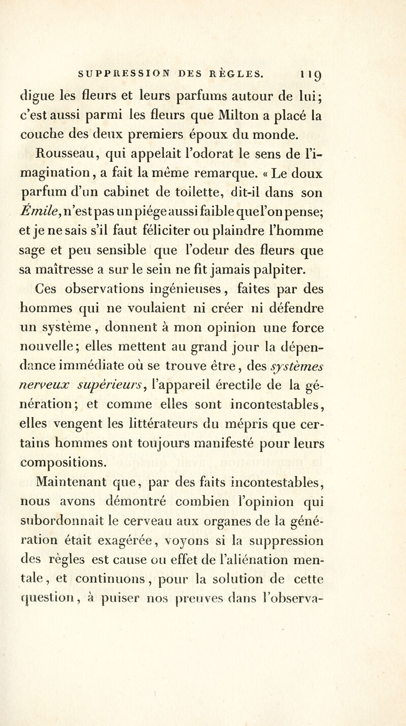 digue les fleurs et leurs parfums autour de lui; c*est aussi parmi les fleurs que Milton a placé la couche des deux premiers époux du monde. Rousseau, qui appelait l'odorat le sens de l'i- magination , a fait la même remarque. « Le doux parfum d'un cabinet de toilette, dit-il dans son Emile, n'est pas un piège aussi faible que l'on pense; et je ne sais s'il faut féliciter ou plaindre l'homme sage et peu sensible que l'odeur des fleurs que sa maîtresse a sur le sein ne fit jamais palpiter. Ces observations ingénieuses, faites par des hommes qui ne voulaient ni créer ni défendre un système, donnent à mon opinion une force nouvelle; elles mettent au grand jour la dépen- dance immédiate où se trouve être, des systèmes nerveux supérieurs^ l'appareil érectile de la gé- nération; et comme elles sont incontestables, elles vengent les littérateurs du mépris que cer- tains hommes ont toujours manifesté pour leurs compositions. Maintenant que, par des faits incontestables, nous avons démontré combien l'opinion qui subordonnait le cerveau aux organes de la géné- ration était exagérée, vo37ons si la suppression des règles est cause ou effet de l'aliénation men- tale , et continuons, pour la solution de cette question, à puiser nos preuves dans l'observa-