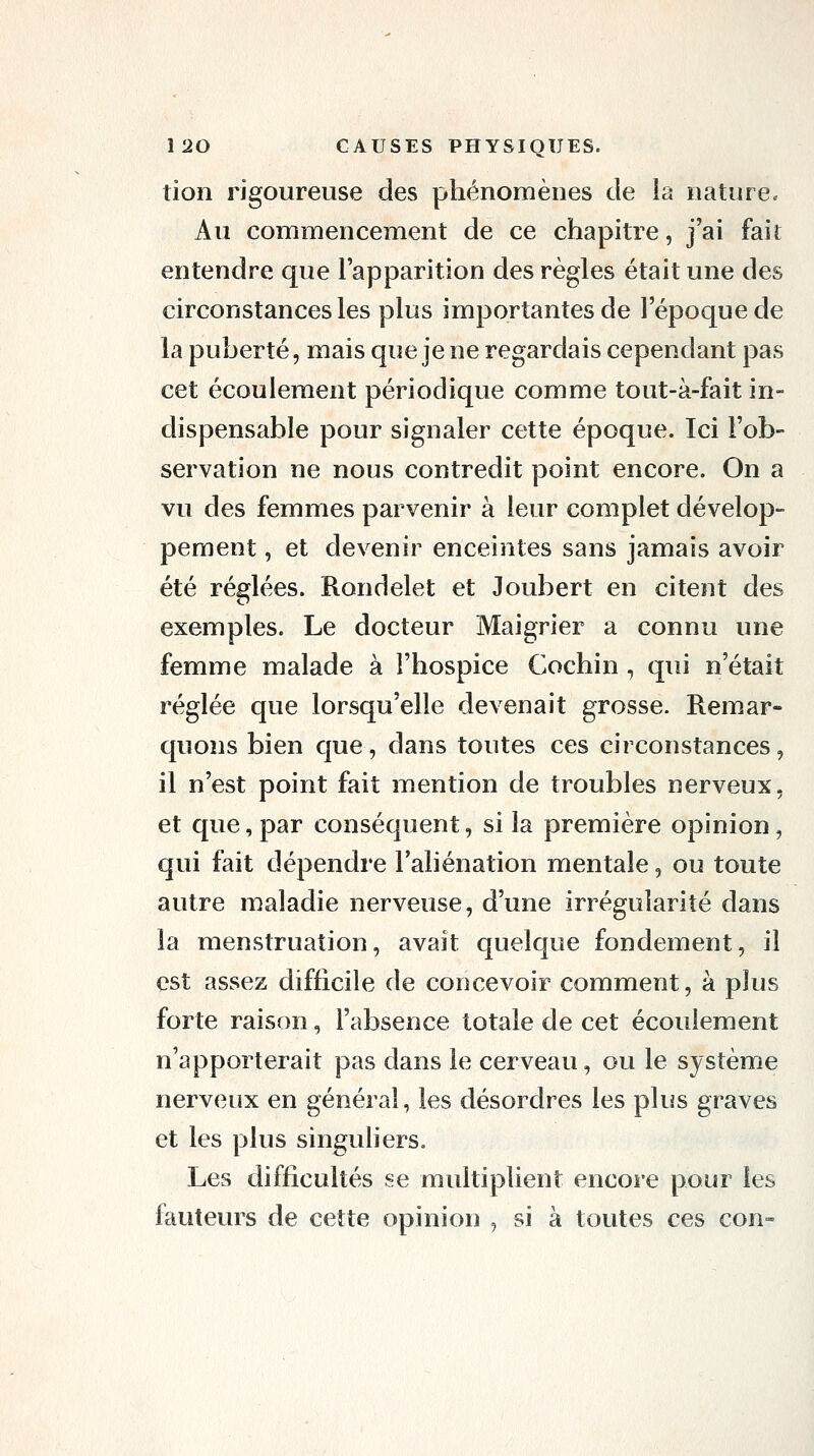 tion rigoureuse des phénomènes de la nature» Au commencement de ce chapitre, j'ai fait entendre que l'apparition des règles était une des circonstances les plus importantes de l'époque de la puberté, mais que je ne regardais cependant pas cet écoulement périodique comme tout-à-fait in- dispensable pour signaler cette époque. Ici l'ob- servation ne nous contredit point encore. On a vu des femmes parvenir à leur complet dévelop- pement , et devenir enceintes sans jamais avoir été réglées. Rondelet et Joubert en citent des exemples. Le docteur Maigrier a connu une femme malade à l'hospice Cochin , qui n'était réglée que lorsqu'elle devenait grosse. Remar- quons bien c[ue, dans toutes ces circonstances, il n'est point fait mention de troubles nerveux, et que, par conséquent, si la première opinion, qui fait dépendre l'aliénation mentale, ou toute autre maladie nerveuse, d'une irrégularité dans la menstruation, avait quelque fondement, il est assez difficile de concevoir comment, à plus forte raison, l'absence totale de cet écoulement n'apporterait pas dans le cerveau, ou le système nerveux en général, les désordres les plus graves et les plus singuliers. Les difficultés se multiplient encore pour les fauteurs de cette opinion , si à toutes ces con-