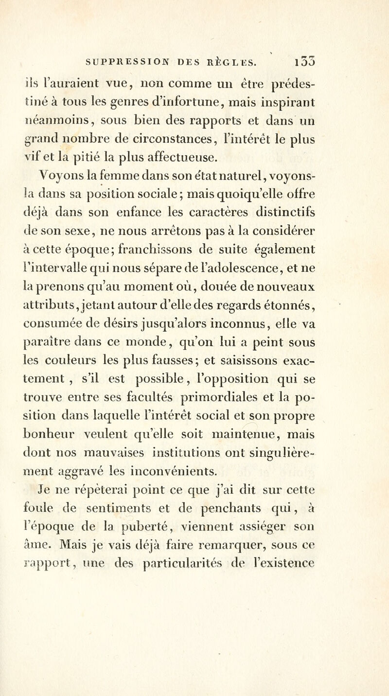 lis l'auraient vue, non comme un être prédes- tiné à tous les genres d'infortune, mais inspirant néanmoins, sous bien des rapports et dans un grand nombre de circonstances, l'intérêt le plus vif et la pitié la plus affectueuse. Voyons la femme dans son e'tat naturel, voyons- la dans sa position sociale; mais quoiqu'elle offre déjà dans son enfance les caractères distinctifs de son sexe, ne nous arrêtons pas à la considérer à cette époque; franchissons de suite également l'intervalle qui nous sépare de l'adolescence, et ne la prenons qu'au moment où, douée de nouveaux attributs, jetant autour d'elle des regards étonnés, consumée de désirs jusqu'alors inconnus, elle va paraître dans ce monde, qu'on lui a peint sous les couleurs les plus fausses; et saisissons exac- tement , s'il est possible, l'opposition qui se trouve entre ses facultés primordiales et la po- sition dans laquelle l'intérêt social et son propre bonheur veulent qu'elle soit maintenue, mais dont nos mauvaises institutions ont singulière- ment aggravé les inconvénients. Je ne répéterai point ce que j'ai dit sur cette foule de sentiments et de penchants qui, à l'époque de la puberté, viennent assiéger son âme. Mais je vais déjà faire remarquer, sous ce rapport, une des particularités de l'existence