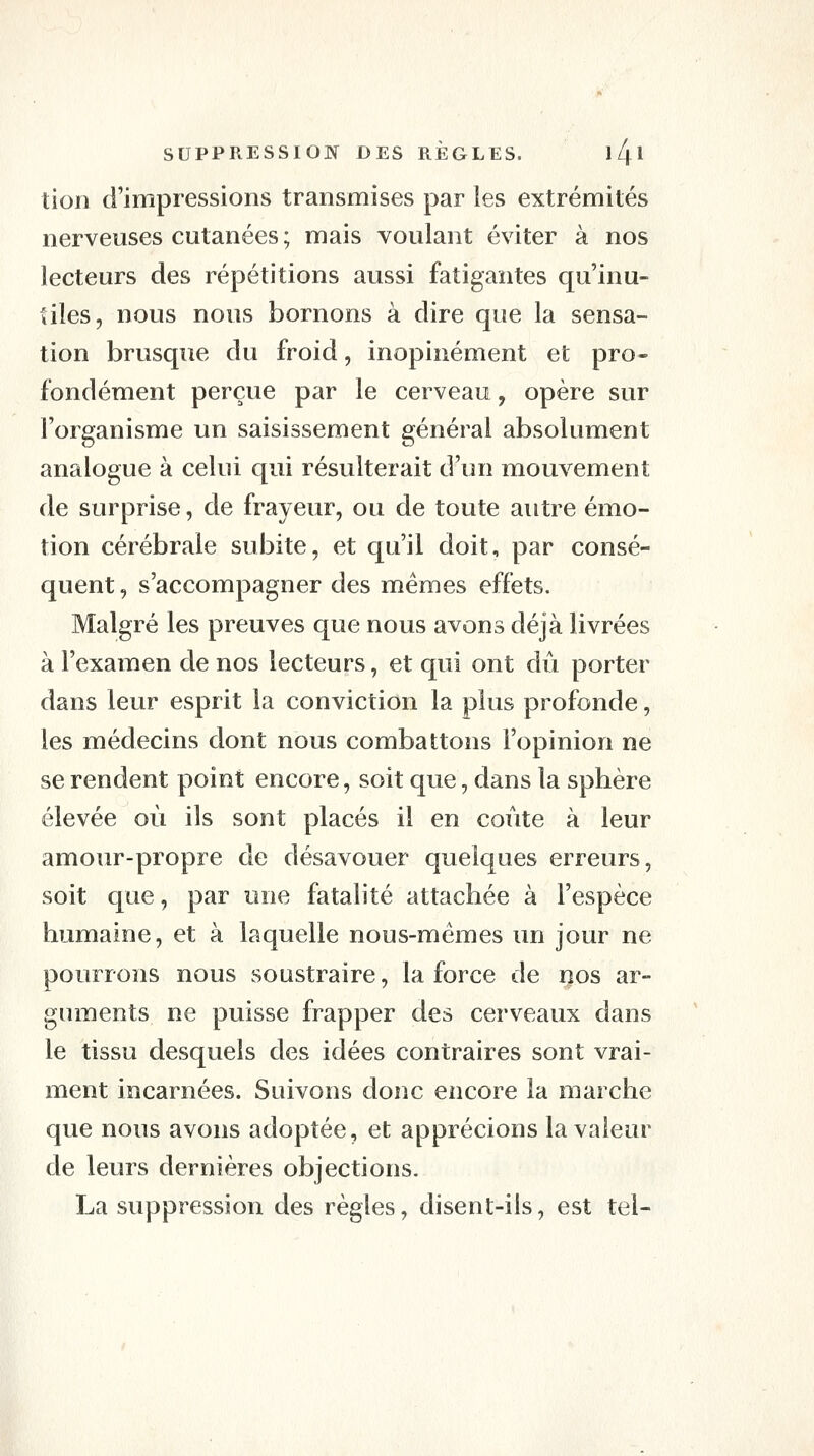 tiori d'impressions transmises par les extrémités nerveuses cutanées ; mais voulant éviter à nos lecteurs des répétitions aussi fatigantes qu'inu- tiles, nous nous bornons à dire que la sensa- tion brusque du froid, inopinément et pro- fondément perçue par le cerveau, opère sur l'organisme un saisissement général absolument analogue à celui qui résulterait d'un mouvement de surprise, de frayeur, ou de toute autre émo- tion cérébrale subite, et qu'il doit, par consé- quent , s'accompagner des mêmes effets. Malgré les preuves que nous avons déjà livrées à l'examen de nos lecteurs, et qui ont dû porter dans leur esprit la conviction la plus profonde, les médecins dont nous combattons l'opinion ne se rendent point encore, soit que, dans la sphère élevée où ils sont placés il en coûte à leur amour-propre de désavouer quelques erreurs, soit que, par une fatalité attachée à l'espèce humaine, et à laquelle nous-mêmes un jour ne pourrons nous soustraire, la force de nos ar- guments ne puisse frapper des cerveaux dans le tissu desquels des idées contraires sont vrai- ment incarnées. Suivons donc encore la marche que nous avons adoptée, et apprécions la valeur de leurs dernières objections. La suppression des règles, disent-ils, est tel-