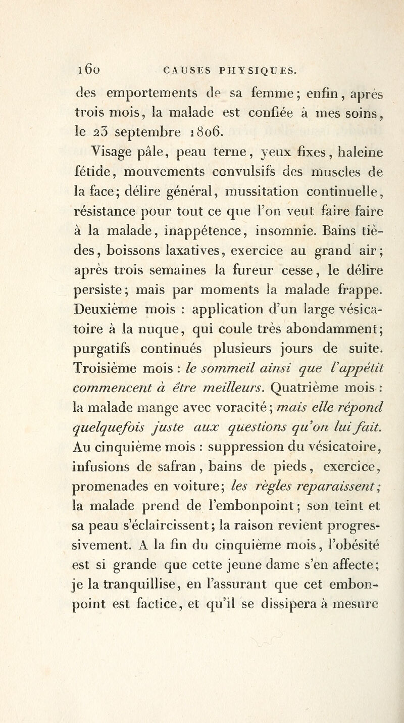 des emportements de sa femme ; enfin, après trois mois, la malade est confiée à mes soins, le 23 septembre 1806. Visage pâle, peau terne, yeux fixes, haleine fétide, mouvements convulsifs des muscles de la face ; délire général, mussitation continuelle, résistance pour tout ce que l'on veut faire faire à la malade, inappétence, insomnie. Bains tiè- des, boissons laxatives, exercice au grand air; après trois semaines la fureur cesse, le délire persiste; mais par moments la malade frappe. Deuxième mois : application d'un large vésica- toire à la nuque, qui coule très abondamment; purgatifs continués plusieurs jours de suite. Troisième mois : le sommeil ainsi que Vappétit com^mencent à être meilleurs. Quatrième mois : la malade mange avec voracité ; mais elle répond quelque/bis juste aux questions quon lui fait. Au cinquième mois : suppression du vésicatoire, infusions de safran, bains de pieds, exercice, promenades en voiture; les règles reparaissent ; la malade prend de l'embonpoint ; son teint et sa peau s'éclaircissent; la raison revient progres- sivement. A la fin du cinquième mois, l'obésité est si grande que cette jeune dame s'en affecte; je la tranquillise, en l'assurant que cet embon- point est factice, et qu'il se dissipera à mesure