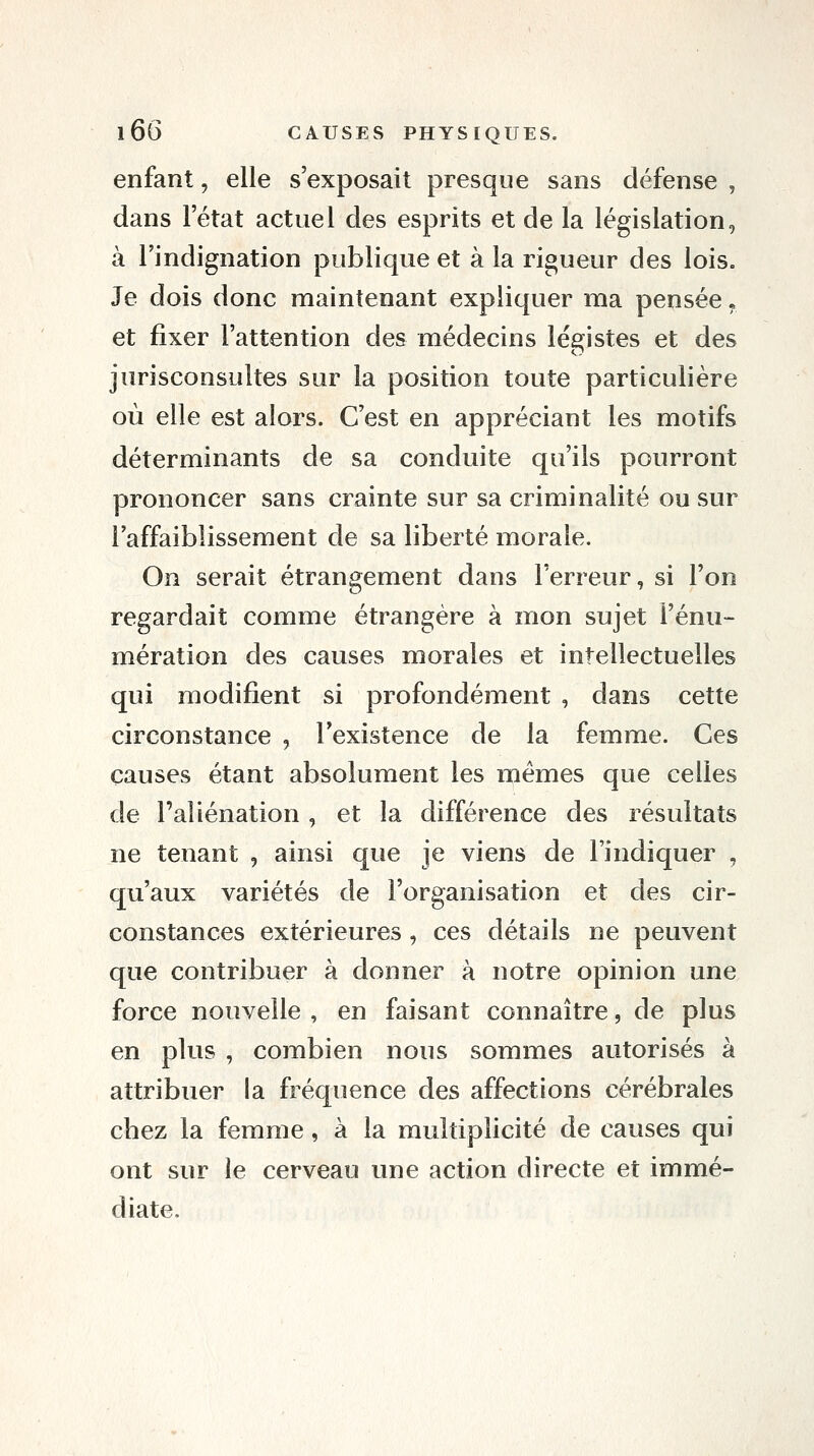 enfant, elle s'exposait presque sans défense , dans letat actuel des esprits et de la législation, à l'indignation publique et à la rigueur des lois. Je dois donc maintenant expliquer ma pensée, et fixer l'attention des médecins légistes et des jurisconsultes sur la position toute particulière où elle est alors. C'est en appréciant les motifs déterminants de sa conduite qu'ils pourront prononcer sans crainte sur sa criminalité ou sur l'affaiblissement de sa liberté morale. On serait étrangement dans l'erreur, si l'on regardait comme étrangère à mon sujet l'énu- mération des causes morales et intellectuelles qui modifient si profondément , dans cette circonstance , l'existence de la femme. Ces causes étant absolument les mêmes que celles de l'aliénation , et la différence des résultats ne tenant , ainsi que je viens de l'indiquer , qu'aux variétés de l'organisation et des cir- constances extérieures, ces détails ne peuvent que contribuer à donner à notre opinion une force nouvelle , en faisant connaître, de plus en plus , combien nous sommes autorisés à attribuer la fréquence des affections cérébrales chez la femme, à la multiplicité de causes qui ont sur le cerveau une action directe et immé- diate.