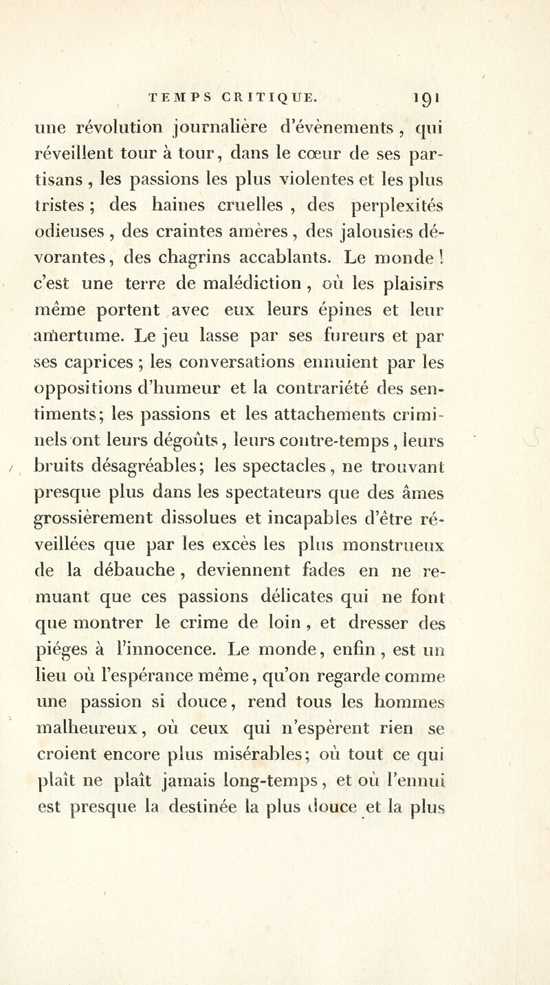 une révolution journalière d'événements , qui réveillent tour à tour, dans le cœur de ses par- tisans , les passions les plus violentes et les plus tristes ; des haines cruelles , des perplexités odieuses , des craintes amères, des jalousies dé- vorantes, des chagrins accablants. Le monde! c'est une terre de malédiction , où les plaisirs même portent avec eux leurs épines et leur amertume. Le jeu lasse par ses fureurs et par ses caprices ; les conversations ennuient par les oppositions d'humeur et la contrariété des sen- timents; les passions et les attachements crimi- nels ont leurs dégoûts, leurs contre-temps, leurs bruits désagréables ; les spectacles, ne trouvant presque plus dans les spectateurs que des âmes grossièrement dissolues et incapables d'être ré- veillées que par les excès les plus monstrueux de la débauche , deviennent fades en ne re- muant que ces passions délicates qui ne font que montrer le crime de loin , et dresser des pièges à l'innocence. Le monde, enfin , est un lieu où l'espérance même, qu'on regarde comme une passion si douce, rend tous les hommes malheureux, où ceux qui n'espèrent rien se croient encore plus misérables; où tout ce qui plaît ne plaît jamais long-temps, et où l'ennui est presque la destinée la plus douce et la plus