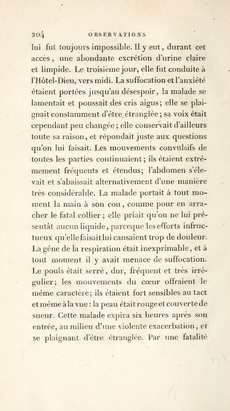 lui fui toujours impossible. Il y eut, durant cet accès, une abondante excrétion d'urine claire et limpide. Le troisième jour, elle fut conduite à l'Hôtel-Dieu, vers midi. La suffocation et l'anxiété étaient portées jusqu'au désespoir, la malade se lamentait et poussait des cris aigus; elle se plai- gnait constamment d'étre^ étranglée ; sa voix était cependant peu changée ; elle conservait d'ailleurs toute sa raison, et répondait juste aux questions qu'on lui faisait. Les mouvements convulsifs de toutes les parties continuaient ; ils étaient extrê- mement fréquents et étendus; l'abdomen s'éle- vait et s'abaissait alternativement d'une manière très considérable. La malade portait à tout mo- ment la main à son cou, comme pour en arra- cher le fatal collier ; elle priait qu'on ne lui pré- sentât aucun liquide, parceque les efforts infruc- tueux qu'elle faisait lui causaient trop de douleur. La gène de la respiration était inexprimable, et à tout moment il y avait menace de suffocation. Le pouls était serré, dur, fréquent et très irré- gulier; les mouvements du cœur offraient le même caractère; ils étaient fort sensibles au tact et même à la vue : la peau était rouge et couverte de sueur. Cette malade expira six heures après son entrée, au milieu d'une violente exacerbation, et se plaignant d'être étranglée. Par une fatahté