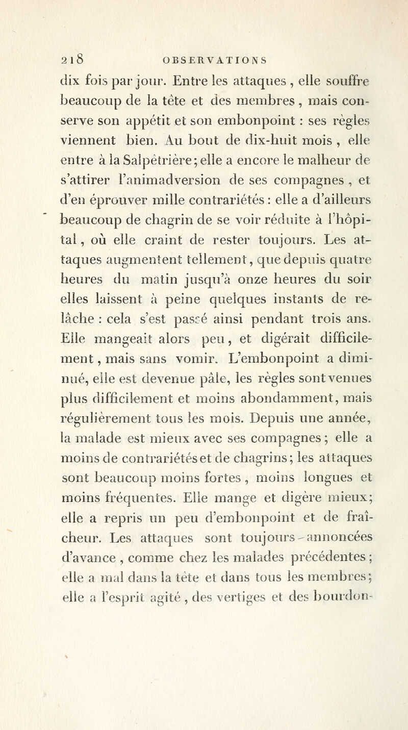 dix fois par jour. Entre les attaques , elle souffre beaucoup de la tête et des membres , mais con- serve son appétit et son embonpoint : ses règles viennent bien. Au bout de dix-huit mois , elle entre à la Salpétrière; elle a encore le malheur de s'attirer l'animadversion de ses compagnes , et d'en éprouver mille contrariétés : elle a d'ailleurs beaucoup de chagrin de se voir réduite à l'hôpi- tal , où elle craint de rester toujours. Les at- taques augmentent tellement, que depuis quatre heures du matin jusqu'à onze heures du soir elles laissent à peine quelques instants de re- lâche : cela s'est pascé ainsi pendant trois ans. Elle mangeait alors peu, et digérait difficile- ment , mais sans vomir. L'embonpoint a dimi- nué, elle est devenue pâle, les règles sont venues plus difficilement et moins abondamment, mais régulièrement tous les mois. Depuis une année, la malade est mieux avec ses compagnes ; elle a moins de contrariétés et de chagrins; les attaques sont beaucoup moins fortes , moins longues et moins fréquentes. Elle mange et digère mieux; elle a repris un peu d'embonpoint et de fraî- cheur. Les attaques sont toujours-annoncées d'avance , comme chez les malades précédentes ; elle a mal dans la tête et dans tous les membres ; elle a l'esprit agité , des vertiges et des bourdon-