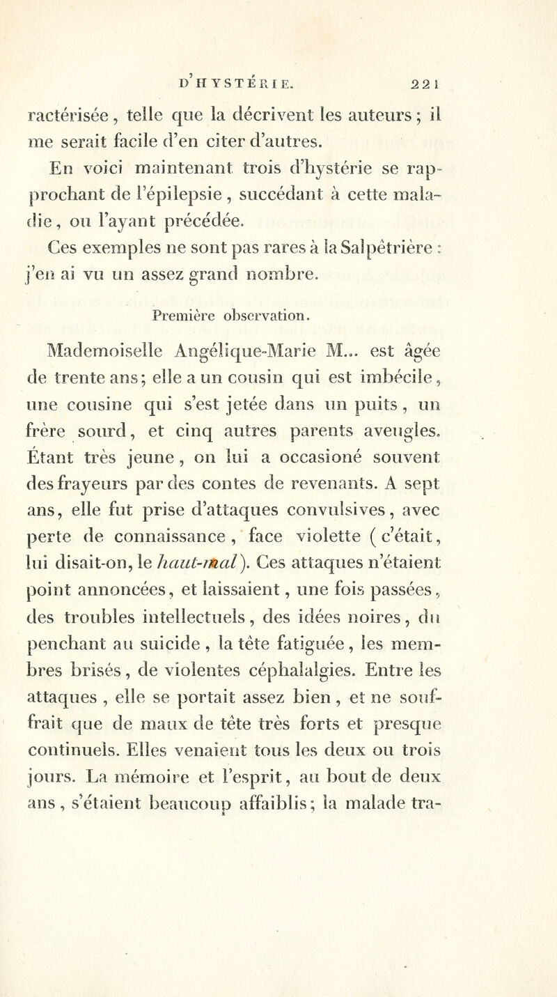 D H Y s T E R 1 E. 2 2 1 ractérisée , telle que la décrivent les auteurs ; il me serait facile d'en citer d'autres. En voici maintenant trois d'hystérie se rap- prochant de Fépilepsie , succédant à cette mala- die , ou l'ayant précédée. Ces exemples ne sont pas rares à la Salpêtrière : j'en ai vu un assez grand nombre. Première observation. Mademoiselle Angélique-Marie M... est âgée de trente ans; elle a un cousin qui est imbécile, une cousine qui s'est jetée dans un puits, un frère sourd, et cinq autres parents aveugles. Étant très jeune, on lui a occasioné souvent des frayeurs par des contes de revenants. A sept ans, elle fut prise d'attaques convulsives, avec perte de connaissance, face violette (c'était, lui disait-on, le haut-mal). Ces attaques n'étaient point annoncées, et laissaient, une fois passées, des troubles intellectuels, des idées noires, du penchant au suicide , la tête fatiguée, les mem- bres brisés, de violentes céphalalgies. Entre les attaques , elle se portait assez bien, et ne souf- frait que de maux de tête très forts et presque continuels. Elles venaient tous les deux ou trois jours. La mémoire et l'esprit, au bout de deux ans , s'étaient beaucoup affaiblis ; la malade tra-