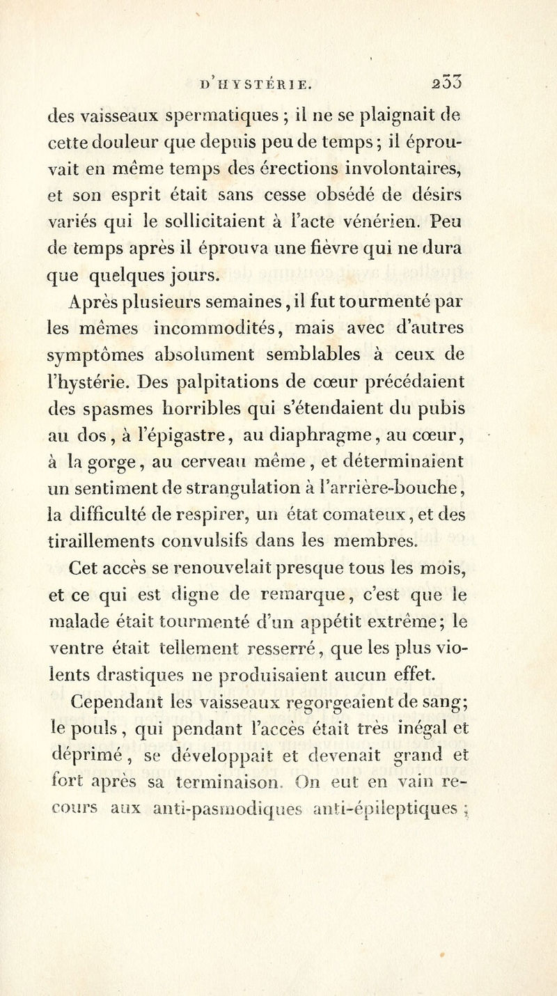 des vaisseaux spermatiques ; il ne se plaignait de cette douleur que depuis peu de temps ; il éprou- vait en même temps des érections involontaires, et son esprit était sans cesse obsédé de désirs variés qui le sollicitaient à l'acte vénérien. Peu de temps après il éprouva une fièvre qui ne dura que quelques jours. Après plusieurs semaines, il fut tourmenté par les mêmes incommodités, mais avec d'autres symptômes absolument semblables à ceux de l'hystérie. Des palpitations de cœur précédaient des spasmes horribles qui s'étendaient du pubis au dos, à Fépigastre, au diaphragme, au cœur, à la gorge, au cerveau même, et déterminaient un sentiment de strangulation à Farrière-bouche, la difficulté de respirer, un état comateux, et des tiraillements convulsifs dans les membres. Cet accès se renouvelait presque tous les mois, et ce qui est digne de remarque, c'est que le malade était tourmenté d'un appétit extrême ; le ventre était tellement resserré, que les plus vio- lents drastiques ne produisaient aucun effet. Cependant les vaisseaux regorgeaient de sang; le pouls, qui pendant l'accès était très inégal et déprimé, se développait et devenait grand et fort après sa terminaison» On eut en vain re- cours aux anti-pasmodiques anti-épiieptiques ;