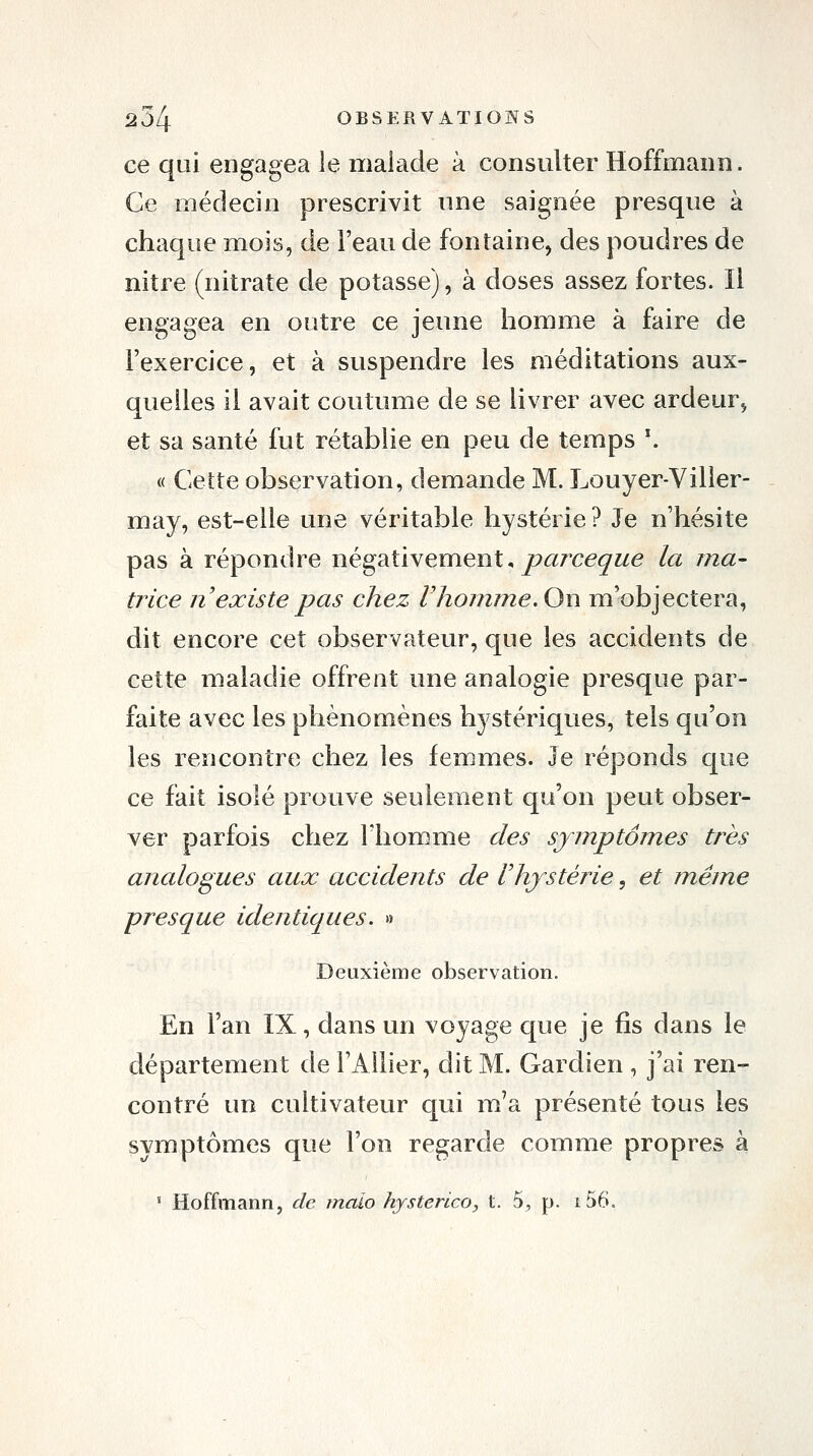 ce qui engagea le malade à consulter Hoffmann. Ce médecin prescrivit nne saignée presque à chaque mois, de l'eau de fontaine, des poudres de nitf e (nitrate de potasse), à doses assez fortes. Il engagea en outre ce jeune homme à faire de l'exercice, et à suspendre les méditations aux- quelles il avait coutume de se livrer avec ardeur^ et sa santé fut rétablie en peu de temps \ « Cette observation, demande M. Louyer-Viller- may, est-elle une véritable hystérie ? Je n'hésite pas à répondre négativement, parce^^/e la ma- trice n'existe pas chez rhomme. On m'objectera, dit encore cet observateur, que les accidents de cette maladie offrent une analogie presque par- faite avec les phénomènes hystériques, tels qu'on les rencontre chez les femmes. Je réponds que ce fait isolé prouve seulement qu'on peut obser- ver parfois chez l'homme des sjjnptojnes très analogues aux accidents de Vhystérie, et jnéine presque identiques. » Deuxième observation. En l'an IX, dans un voyage que je fis dans le département de l'Allier, dit M. Gardien , j'ai ren- contré un cultivateur qui m'a présenté tous les symptômes que l'on regarde comme propres à ' Hoffmann, de malo hysterico, t. 5^ p. i56.