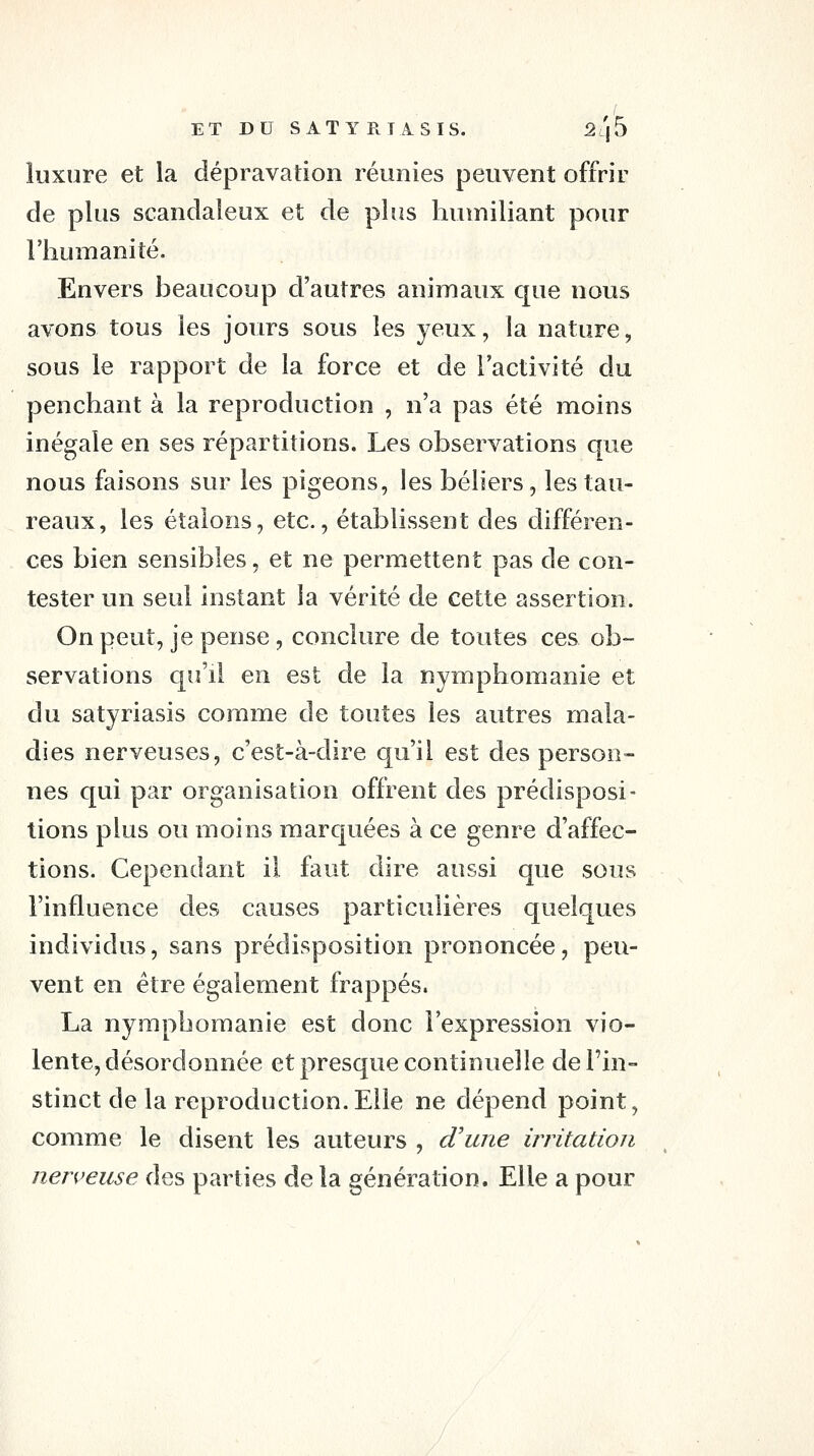 luxure et la dépravation réunies peuvent offrir de plus scandaleux et de plus humiliant pour riîumaniîé. Envers beaucoup d'autres animaux que nous avons tous les jours sous les yeux, la nature, sous le rapport de la force et de l'activité du penchant à la reproduction , n'a pas été moins inégale en ses répartitions. Les observations que nous faisons sur les pigeons, les béliers, les tau- reaux, les étalons, etc., établissent des différen- ces bien sensibles, et ne permettent pas de con- tester un seul instant la vérité de cette assertion. On peut, je pense, conclure de toutes ces ob- servations qu'il en est de la nymphomanie et du satyriasis comme de toutes les autres mala- dies nerveuses, c'est-à-dire qu'il est des person- nes qui par organisation offrent des prédisposi- tions plus ou moins marquées à ce genre d'affec- tions. Cependant il faut dire aussi que sous l'influence des causes particulières quelques individus, sans prédisposition prononcée, peu- vent en être également frappés. La nymphomanie est donc l'expression vio- lente, désordonnée et presque continuelle de l'in- stinct de la reproduction. Elle ne dépend point, comme le disent les auteurs , d'une irritation nen^euse des parties de la génération. Elle a pour