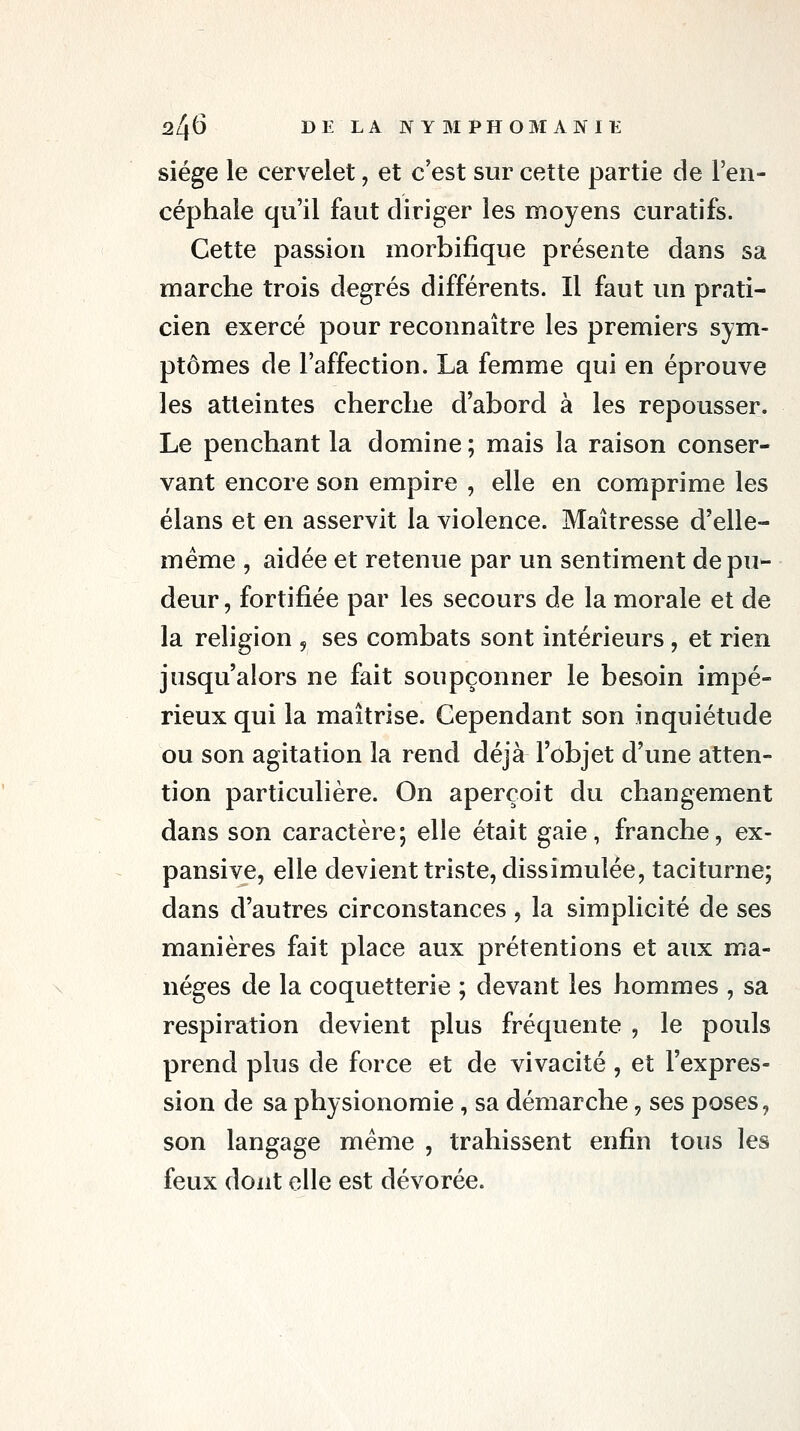 siège le cervelet, et c'est sur cette partie de l'en- céphale qu'il faut diriger les moyens curatifs. Cette passion morbifique présente dans sa marche trois degrés différents. Il faut un prati- cien exercé pour reconnaître les premiers sym- ptômes de l'affection. La femme qui en éprouve les atteintes cherche d'abord à les repousser. Le penchant la domine ; mais la raison conser- vant encore son empire , elle en comprime les élans et en asservit la violence. Maîtresse d'elle- même , aidée et retenue par un sentiment de pu- deur , fortifiée par les secours de la morale et de la religion , ses combats sont intérieurs , et rien jusqu'alors ne fait soupçonner le besoin impé- rieux qui la maîtrise. Cependant son inquiétude ou son agitation la rend déjà l'objet d'une atten- tion particulière. On aperçoit du changement dans son caractère; elle était gaie, franche, ex- pansive, elle devient triste, dissimulée, taciturne; dans d'autres circonstances , la simplicité de ses manières fait place aux prétentions et aux ma- nèges de la coquetterie ; devant les hommes , sa respiration devient plus fréquente , le pouls prend plus de force et de vivacité , et l'expres- sion de sa physionomie , sa démarche, ses poses, son langage même , trahissent enfin tous les feux dont elle est dévorée.