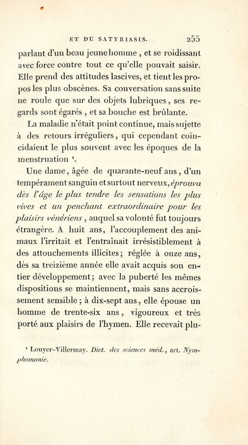 parlant d'un beau jeune homme , et se roidissant avec force contre tout ce qu'elle pouvait saisir. Elle prend des attitudes lascives, et tient les pro- pos les plus obscènes. Sa conversation sans suite ne roule que sur des objets lubriques, ses re- gards sont égarés , et sa bouche est brûlante. La maladie n'était point continue, mais sujette à des retours irréguliers, qui cependant coïn- cidaient le plus souvent avec les époques de la menstruation '. Une dame, âgée de quarante-neuf ans, d'un tempérament sanguin et surtout nerveux, e/?7^o?/t^a dès rage le plus tendre les sensations les plus vives et un penchant extraordinaire pour les plaisirs vénériens , auquel sa volonté fut toujours étrangère. A huit ans, l'accouplement des ani- maux l'irritait et l'entraînait irrésistiblement à des attouchements illicites; réglée à onze ans, dès sa treizième année elle avait acquis son en- tier développement ; avec la puberté les mêmes dispositions se maintiennent, mais sans accrois- sement sensible ; à dix-sept ans, elle épouse un homme de trente-six ans, vigoureux et très porté aux plaisirs de l'hymen. Elle recevait plu- ^ Louyer-Villermay. Dict. des sciences méd., art. Nym- phomanie.