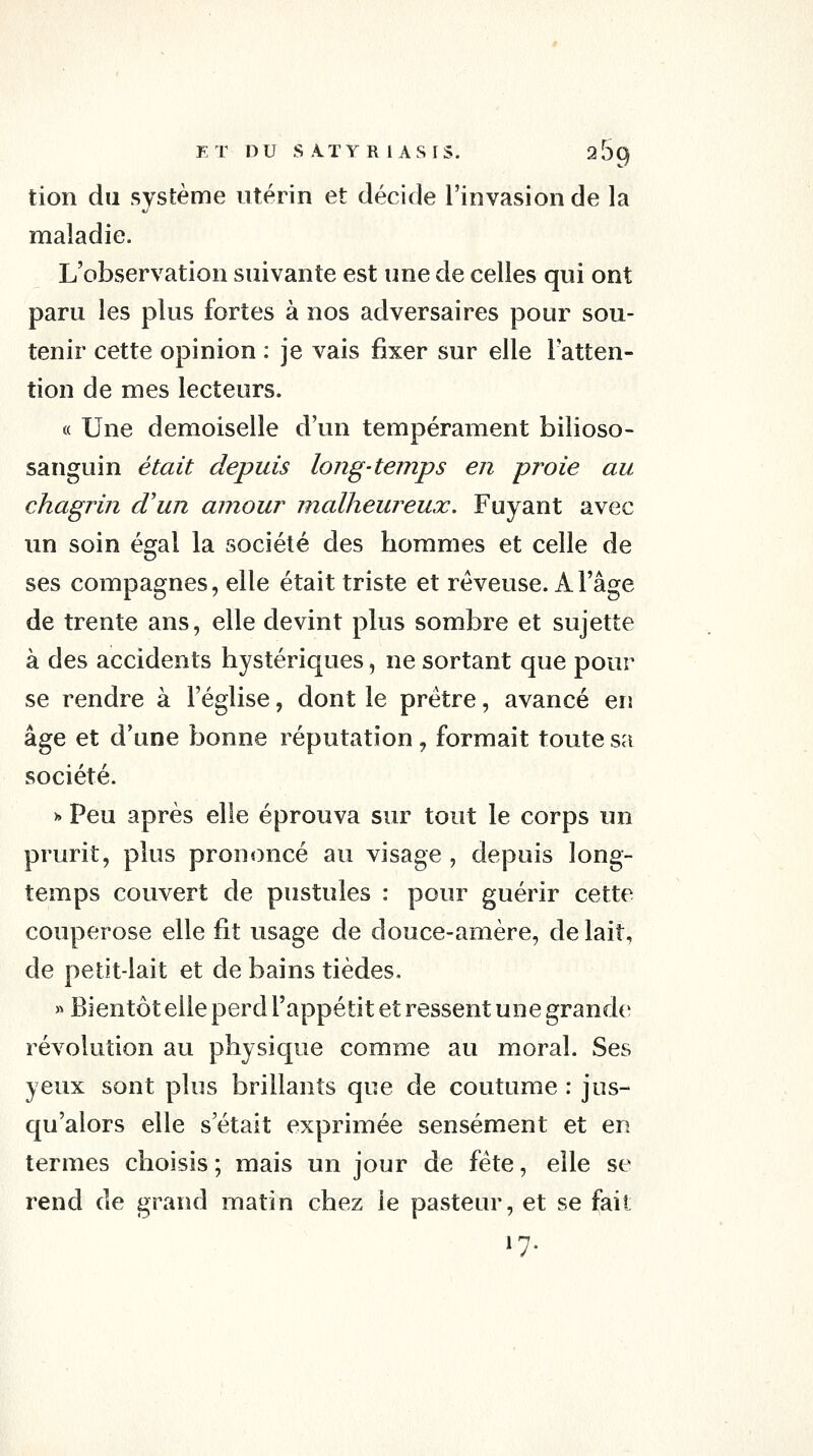 tion du système utérin et décide l'invasion de la maladie. L'observation suivante est une de celles qui ont paru les plus fortes à nos adversaires pour sou- tenir cette opinion : je vais fixer sur elle l'atten- tion de mes lecteurs. « Une demoiselle d'un tempérament bilioso- sanguin était depuis long-temps en proie au chagrin d'un amour malheureux. Fuyant avec un soin écjal la société des hommes et celle de ses compagnes, elle était triste et rêveuse. A l'âge de trente ans, elle devint plus sombre et sujette à des accidents hystériques, ne sortant que pour se rendre à l'église, dont le prêtre, avancé en âge et d'une bonne réputation, formait toute sa société. )» Peu après elle éprouva sur tout le corps un prurit, plus prononcé au visage , depuis long- temps couvert de pustules : pour guérir cette couperose elle fit usage de douce-amère, de lait, de pelit-lait et de bains tièdes. » Bientôt elle perd l'appétit et ressent une grande révolution au physique comme au moral. Ses yeux sont plus brillants que de coutume : jus- qu'alors elle s'était exprimée sensément et en termes choisis ; mais un jour de fête, elle se rend de grand matin chez le pasteur, et se fait »7-