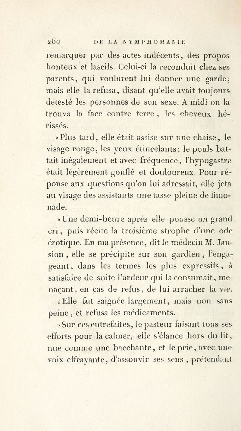 remarquer par des actes indécents, des propos honteux et lascifs. Celui-ci la reconduit chez ses parents, qui voulurent lui donner une garde; mais elle la refusa^ disant qu'elle avait toujours détesté les personnes de son sexe. A midi on la trouva la face contre terre , les cheveux hé- rissés. »Plus tard, elle était assise sur une chaise, le visage rouge, les yeux étincelants; le pouls bat- tait inégalement et avec fréquence, l'hypogastre était légèrement gonflé et douloureux. Pour ré- ponse aux questions qu'on lui adressait, elle jeta au visage des assistants une tasse pleine de limo- nade. »Une demi-heure après elle pousse un grand cri, puis récite la troisième strophe d'une ode erotique. En ma présence, dit le m.édecin M. Jau- sion , elle se précipite sur son gardien , l'enga- geant , dans les termes les plus expressifs, à satisfaire de suite Tardeur qui la consumait, me- naçant, en cas de refus, de lui arracher la vie. ;)Elle fut saignée largement, mais non sans peine, et refusa les médicaments. i)Sur ces entrefaites, le pasteur faisant tous ses efforts pour la cahuer, elle s'élance hors du lit, nue comme une bacchante, et le prie, avec une voix effrayante, d'assouvir ses sens , prétendant