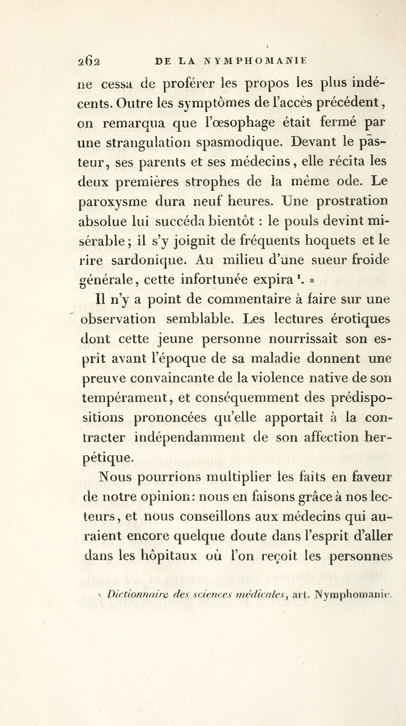 ne cessa de proférer les propos les plus indé- cents. Outre les symptômes de l'accès précédent, on remarqua que l'œsophage était fermé par une strangulation spasmodique. Devant le pas- teur, ses parents et ses médecins, elle récita les deux premières strophes de la même ode. Le paroxysme dura neuf heures. Une prostration absolue lui succéda bientôt : le pouls devint mi- sérable ; il s'y joignit de fréquents hoquets et le rire sardonique. Au milieu d'une sueur froide générale, cette infortunée expira '. » Il n'y a point de commentaire à faire sur une observation semblable. Les lectures erotiques dont cette jeune personne nourrissait son es- prit avant l'époque de sa maladie donnent une preuve convaincante de la violence native de son tempérament, et conséquemment des prédispo- sitions prononcées qu'elle apportait à la con- tracter indépendamment de son affection her- pétique. Nous pourrions multiplier les faits en faveur de notre opinion: nous en faisons grâce à nos lec- teurs , et nous conseillons aux médecins qui au- raient encore quelque doute dans l'esprit d'aller dans les hôpitaux où l'on reçoit les personnes I Dictionnaire des sciences médicales^ art. Nymphomanie,