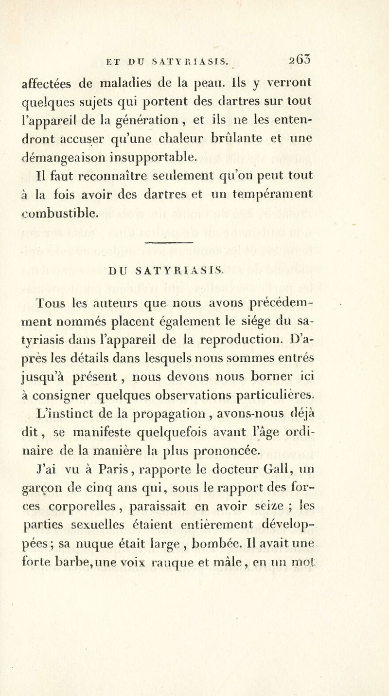 affectées de maladies de la peau. Ils y verront quelques sujets qui portent des dartres sur tout l'appareil de la génération, et ils ne les enten- dront accuser qu'une chaleur brûlante et une démangeaison insupportable. Il faut reconnaître seulement qu'on peut tout à la fois avoir des dartres et un tempérament combustible. DU SATYRIASIS. Tous les auteurs que nous avons précédem- ment nommés placent également le siège du sa- tyriasis dans l'appareil de la reproduction. D'a- près les détails dans lesquels nous sommes entrés jusqu'à présent, nous devons nous borner ici à consigner quelques observations particulières. L'instinct de la propagation , avons-nous déjà dit, se manifeste quelquefois avant l'âge ordi- naire de la manière la plus prononcée. J'ai vu à Paris, rapporte le docteur Gali, un garçon de cinq ans qui, sous le rapport des for- ces corporelles, paraissait en avoir seize ; les parties sexuelles étaient entièrement dévelop- pées; sa nuque était large , bombée. Il avait une forte barbe,une voix rauque et mâle, en lui mot