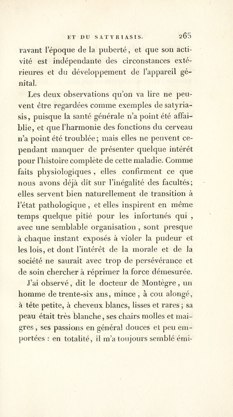 ravant l'époque de la puberté, et que son acti- vité est indépendante des circonstances exté- rieures et du développement de l'appareil gé- nital. Les deux observations qu'on va lire ne peu- vent être regardées comme exemples de satyria- sis, puisque la santé générale n'a point été affai- blie, et que l'harmonie des fonctions du cerveau n'a point été troublée ; mais elles ne peuvent ce- pendant manquer de présenter quelque intérêt pour l'histoire complète de cette maladie. Comme faits physiologiques , elles confirment ce que nous avons déjà dit sur l'inégalité des facultés; elles servent bien naturellement de transition à l'état pathologique , et elles inspirent en même temps quelque pitié pour les infortunés qui , avec une semblable organisation , sont presque à chaque instant exposés à violer la pudeur et les lois, et dont l'intérêt de la morale et de la société ne saurait avec trop de persévérance et de soin chercher à réprimer la force démesurée. J'ai observé, dit le docteur de Montègre, un homme de trente-six ans, mince, à cou alongé, à tête petite, à cheveux blancs, lisses et rares ; sa peau était très blanche, ses chairs molles et mai- gres , ses passions en général douces et peu em- portées : en totalité, il m'a toujours semblé émi-