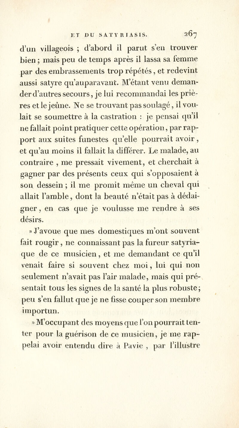 d'un villageois ; d'abord il parut s'en trouver bien ; mais peu de temps après il lassa sa femme par des erabrassements trop répétés, et redevint aussi satyre qu'auparavant. M'étant venu deman- der d'autres secours, je lui recommandai les priè- res et le jeûne. Ne se trouvant pas soulagé, il vou- lait se soumettre à la castration : je pensai qu'il ne fallait point pratiquer cette opération, par rap- port aux suites funestes qu'elle pourrait avoir, et qu'au moins il fallait la différer. Le malade, au contraire , me pressait vivement, et cherchait à gagner par des présents ceux qui s'opposaient à son dessein ; il me promit même un cheval qui allait l'amble, dont la beauté n'était pas à dédai- gner , en cas que je voulusse me rendre à ses désirs. » J'avoue que mes domestiques m'ont souvent fait rougir, ne connaissant pas la fureur satyria- que de ce musicien, et me demandant ce qu'il venait faire si souvent chez moi, lui qui non seulement n'avait pas Tair malade, mais qui pré- sentait tous les signes de la santé la plus robuste; peu s'en fallut que je ne fisse couper son membre importun. » M'occupant des moyens que l'on pourrait ten- ter pour la guérison de ce musicien, je me rap- pelai avoir entendu dire à Pavie , par l'illustre