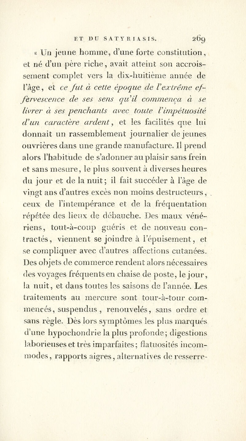 « Un jeune homme, d'une forte constitution, et né d'un père riche, avait atteint son accrois- sement complet vers ia dix-huitième année de Và^e, et ce fut à cette époque de Vexti^ême ef- fervescence de ses sens quil commença à se livrer à ses penchants avec toute Vimpétuosité d'un caractèj^e ardent, et les facilités que hii donnait un rassemblement journalier de jeunes ouvrières dans une grande manufacture. Il prend alors l'habitude de s'adonner au plaisir sans frein et sans mesure, le plus souvent à diverses heures du jour et de la nuit; il fait succéder à Fâge de vingt ans d'autres excès non moins destructeurs, ceux de l'intempérance et de la fréquentation répétée des lieux de débauche. Des maux véné- riens, tout-à-coup guéris et de nouveau con- tractés, viennent se joindre à l'épuisement, et se compliquer avec d'autres affections cutanées. Des objets de commerce rendent alors nécessaires des voyages fréquents en chaise de poste, le jour, ia nuit, et dans toutes les saisons de l'année. Les traitements au mercure sont tour-à-tour com- mencés, suspendus , renouvelés, sans ordre et sans règle. Dès lors symptômes les plus marqués d'une hypochondrie la plus profonde; digestions laborieuses et très imparfaites ; flatuosiîés incom- modes, rapports aigres, alternatives de resserre-