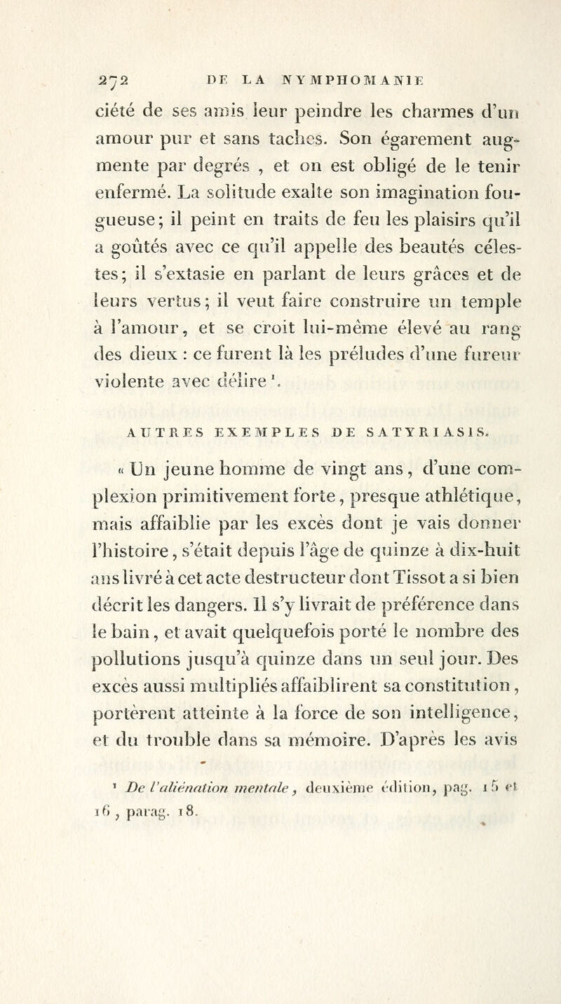 ciéîé de ses amis ieur peindre les charmes d'un amour pur et sans taches. Son égarement aug^ mente par degrés , et on est obhgé de le tenir enfermé. La solitude exalte son imamnation fou- gueuse; il peint en traits de feu les plaisirs qu'il a goûtés avec ce qu'il appelle des beautés céles- tes; il s'extasie en parlant de leurs grâces et de leurs vertus; il veut faire construire un temple à l'amour, et se croit lui-même élevé au rang des dieux : ce furent là les préludes d'une fureur violente avec délire \ AUTRES EXEMPLES DE SATYRIASIS. « Un jeune homme de vingt ans, d'une com- piexion primitivement forte, presque athlétique, mais affaiblie par les excès dont je vais donner l'histoire, s'était depuis l'âge de quinze à dix-huit ans livré à cet acte destructeur dont Tissot a si bien décrit les dangers. H s'y livrait de préférence dans le bain, et avait quelquefois porté le nombre des pollutions jusqu'à quinze dans un seul jour. Des excès aussi multipliés affaiblirent sa constitution, portèrent atteinte à la force de son intelligence, et du trouble dans sa mémoire. D'après les avis * De l'aliénation mentale, deuxième édition, pag. 1 5 el 16 , parag. 18.