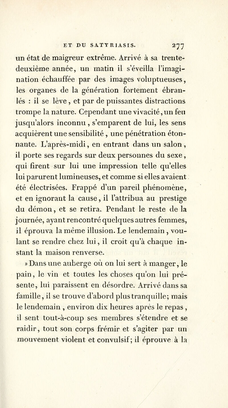 un état de maigreur extrême. Arrivé à sa trente- deuxième année, un matin il s'éveilla l'imagi- nation échauffée par des images voluptueuses, les organes de la génération fortement ébran- lés : il se lève, et par de puissantes distractions trompe la nature. Cependant une vivacité, un feu jusqu'alors inconnu, s'emparent de lui, les sens acquièrent une sensibilité , une pénétration éton- nante. L'après-midi, en entrant dans un salon , il porte ses regards sur deux personnes du sexe, qui firent sur lui une impression telle qu'elles lui parurent lumineuses, et comme si elles avaient été électrisées. Frappé d'un pareil phénomène, et en ignorant la cause, il l'attribua au prestige du démon, et se retira. Pendant le reste delà journée, ayant rencontré quelques autres femmes, il éprouva la même illusion. Le lendemain , vou- lant se rendre chez lui, il croit qu'à chaque in- stant la maison renverse. » Dans une auberge où on lui sert à manger, le pain, le vin et toutes les choses qu'on lui pré- sente, lui paraissent en désordre. Arrivé dans sa famille, il se trouve d'abord plus tranquille; mais le lendemain , environ dix heures après le repas , il sent tout-à-coup ses membres s'étendre et se raidir, tout son corps frémir et s'agiter par un mouvement violent et convulsif ; il éprouve à la