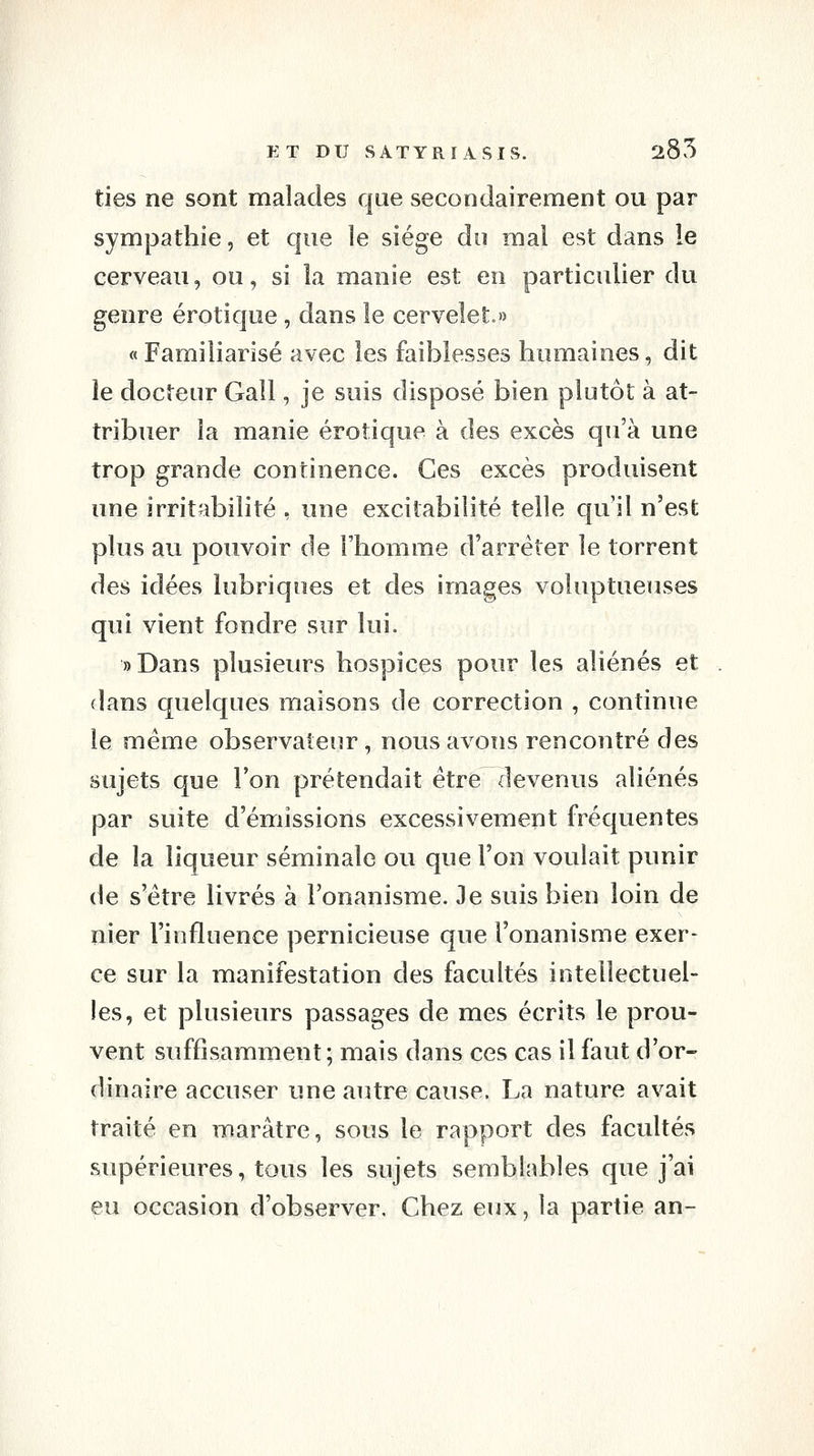 ties ne sont malades que secondairement ou par sympathie, et que le siège do mal est dans le cerveau, ou, si la manie est en particulier du genre erotique, dans le cervelet.» « Familiarisé avec les faiblesses humaines, dit le docteur Gall, je suis disposé bien plutôt à at- tribuer la manie erotique à des excès qu'à une trop grande continence. Ces excès produisent une irritabilité , une excitabilité telle qu il n'est plus au pouvoir de l'homme d'arrêter le torrent des idées lubriques et des images voluptueuses qui vient fondre sur lui. »Dans plusieurs hospices pour les aliénés et . dans quelques maisons de correction , continue le même observateur, nous avons rencontré des sujets que l'on prétendait être ilevenus aliénés par suite d'énriissions excessivement fréquentes de la liqueur séminale ou que l'on voulait punir de s'être livrés à l'onanisme. Je suis bien loin de nier l'influence pernicieuse que l'onanisme exer- ce sur la manifestation des facultés intellectuel- les, et plusieurs passages de mes écrits le prou- vent suffisamment ; mais dans ces cas il faut d'or- dinaire accuser une autre cause. La nature avait traité en marâtre, sous le rapport des facultés supérieures, tous les sujets semblables que j'ai eu occasion d'observer. Chez eux, la partie an-