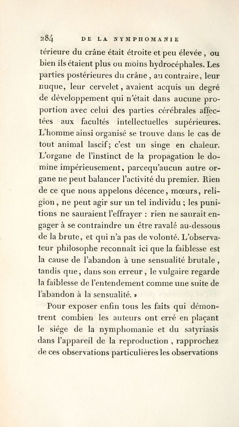 térieure du crâne était étroite et peu élevée , ou bien ils étaient plus ou moins hydrocéphales. Les parties postérieures du crâne, au contraire, leur nuque, leur cervelet, avaient acquis un degré de développement qui n'était dans aucune pro- portion avec celui des parties cérébrales affec- tées aux facultés intellectuelles supérieures. L'homme ainsi organisé se trouve dans le cas de tout animal lascif; c'est un singe en chaleur. L'organe de l'instinct de la propagation le do- mine impérieusement, parcequ'aucun autre or- gane ne peut balancer l'activité du premier. Rien de ce cjue nous appelons décence, mœurs, reli- gion , ne peut agir sur un tel individu ; les puni- tions ne sauraient l'effrayer : rien ne saurait en- gager à se contraindre un être ravalé au-dessous de la brute, et qui n'a pas de volonté. L'observa- teur philosophe reconnaît ici que la faiblesse est la cause de l'abandon à une sensualité brutale, tandis que, dans son erreur, le vulgaire regarde la faiblesse de l'entendement comme une suite de l'abandon à la sensualité. » Pour exposer enfin tous les faits qui démon- trent combien les auteurs ont erré en plaçant le siège de la nymphomanie et du satyriasis dans l'appareil de la reproduction , rapprochez de ces observations particulières les observations