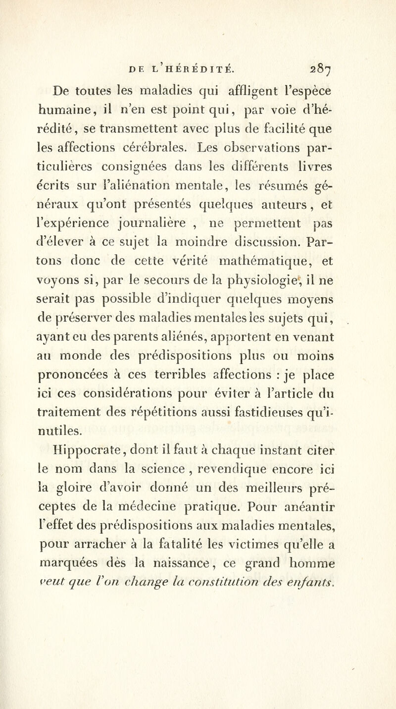 De toutes les maladies qui affligent l'espèce humaine, il n'en est point qui, par voie d'hé- rédité, se transmettent avec plus de facilité que les affections cérébrales. Les observations par- ticulières consio^nées dans les différents livres écrits sur l'aliénation mentale, les résumés gé- néraux qu'ont présentés quelques auteurs, et l'expérience journalière , ne permettent pas d'élever à ce sujet la moindre discussion. Par- tons donc de cette vérité mathématique, et voyons si, par le secours de la physiologie, il ne serait pas possible d'indiquer quelques moyens de préserver des maladies mentales les sujets qui, ayant eu des parents aliénés, apportent en venant au monde des prédispositions plus ou moins prononcées à ces terribles affections : je place ici ces considérations pour éviter à l'article du traitement des répétitions aussi fastidieuses qu'i- nutiles. Hippocrate, dont il faut à chaque instant citer le nom dans la science , revendique encore ici la gloire d'avoir donné un des meilleurs pré- ceptes de la médecine pratique. Pour anéantir l'effet des prédispositions aux maladies mentales, pour arracher à la fatalité les victimes qu'elle a marquées dès la naissance, ce grand homme veut que Von change la constitution des enfants.