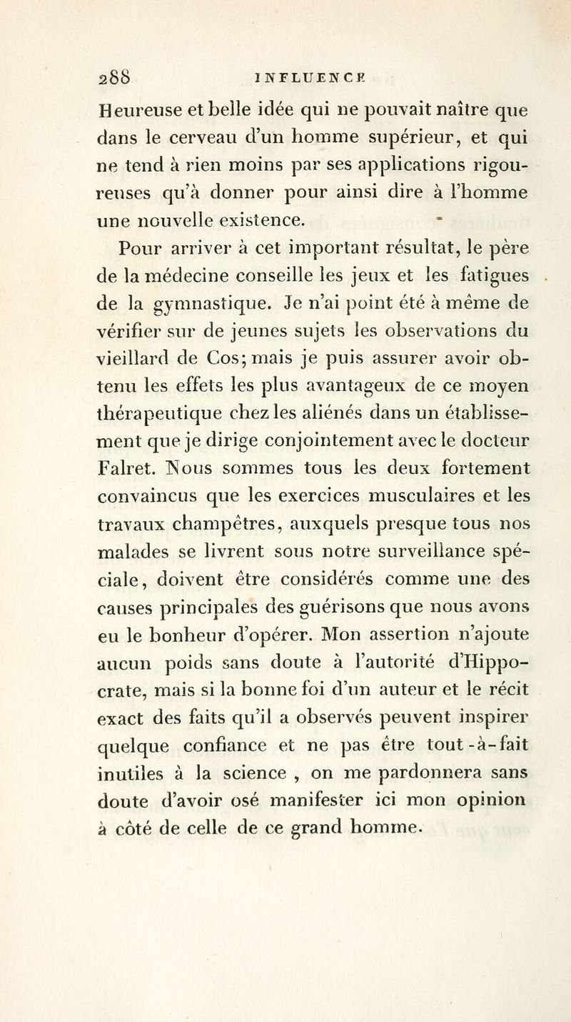 Heureuse et belle idée qui ue pouvait naître que dans le cerveau d'un homme supérieur, et qui ne tend à rien moins par ses applications rigou- reuses qu'à donner pour ainsi dire à l'homme une nouvelle existence. Pour arriver à cet important résultat, le père de la médecine conseille les jeux et les fatigues de la gymnastique. Je n'ai point été à même de vérifier sur de jeunes sujets les observations du vieillard de Cos;mais je puis assurer avoir ob- tenu les effets les plus avantageux de ce moyen thérapeutique chez les aliénés dans un établisse- ment que je dirige conjointement avec le docteur Falret. INous sommes tous les deux fortement convaincus que les exercices musculaires et les travaux champêtres, auxquels presque tous nos malades se livrent sous notre surveillance spé- ciale, doivent être considérés comme une des causes principales des guérisons que nous avons eu le bonheur d'opérer. Mon assertion n'ajoute aucun poids sans doute à l'autorité d'Hippo- crate, mais si la bonne foi d'un auteur et le récit exact des faits qu'il a observés peuvent inspirer quelque confiance et ne pas être tout-à-fait inutiles à la science , on me pardonnera sans doute d'avoir osé manifester ici mon opinion à côté de celle de ce grand homme.