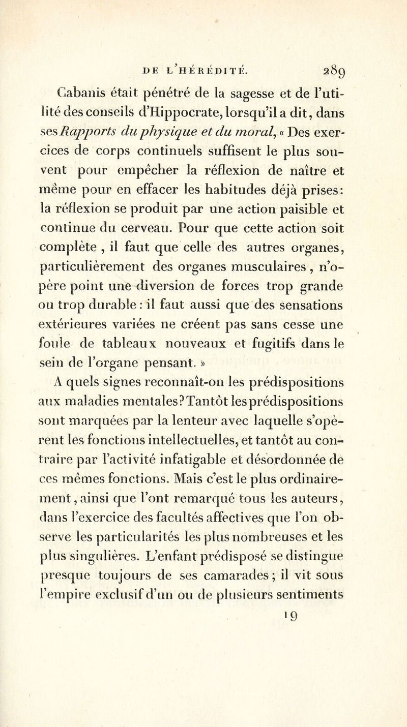 Gabanis était pénétré de la sagesse et de l'uti- lité des conseils d'Hippocrate^ lorsqu'il a dit, dans ses Rapports du physique et du moral^ « Des exer- cices de corps continuels suffisent le plus sou- vent pour empêcher la réflexion de naître et même pour en effacer les habitudes déjà prises: la réflexion se produit par une action paisible et continue du cerveau. Pour que cette action soit complète , il faut que celle des autres organes, particulièrement des organes musculaires , n'o- père point une diversion de forces trop grande ou trop durable: il faut aussi que des sensations extérieures variées ne créent pas sans cesse une foule de tableaux nouveaux et fugitifs dans le sein de l'organe pensant. » A quels signes reconnaît-on les prédispositions aux maladies mentales? Tantôt les prédispositions sont marquées par la lenteur avec laquelle s'opè- rent les fonctions intellectuelles, et tantôt au con- traire par l'activité infatigable et désordonnée de ces mêmes fonctions. Mais c'est le plus ordinaire- ment, ainsi que l'ont remarqué tous les auteurs, dans l'exercice des facultés affectives que l'on ob- serve les particularités les plus nombreuses et les plus singulières. L'enfant prédisposé se distingue presque toujours de ses camarades ; il vit sous l'empire exclusif d'un ou de plusieurs sentiments »9