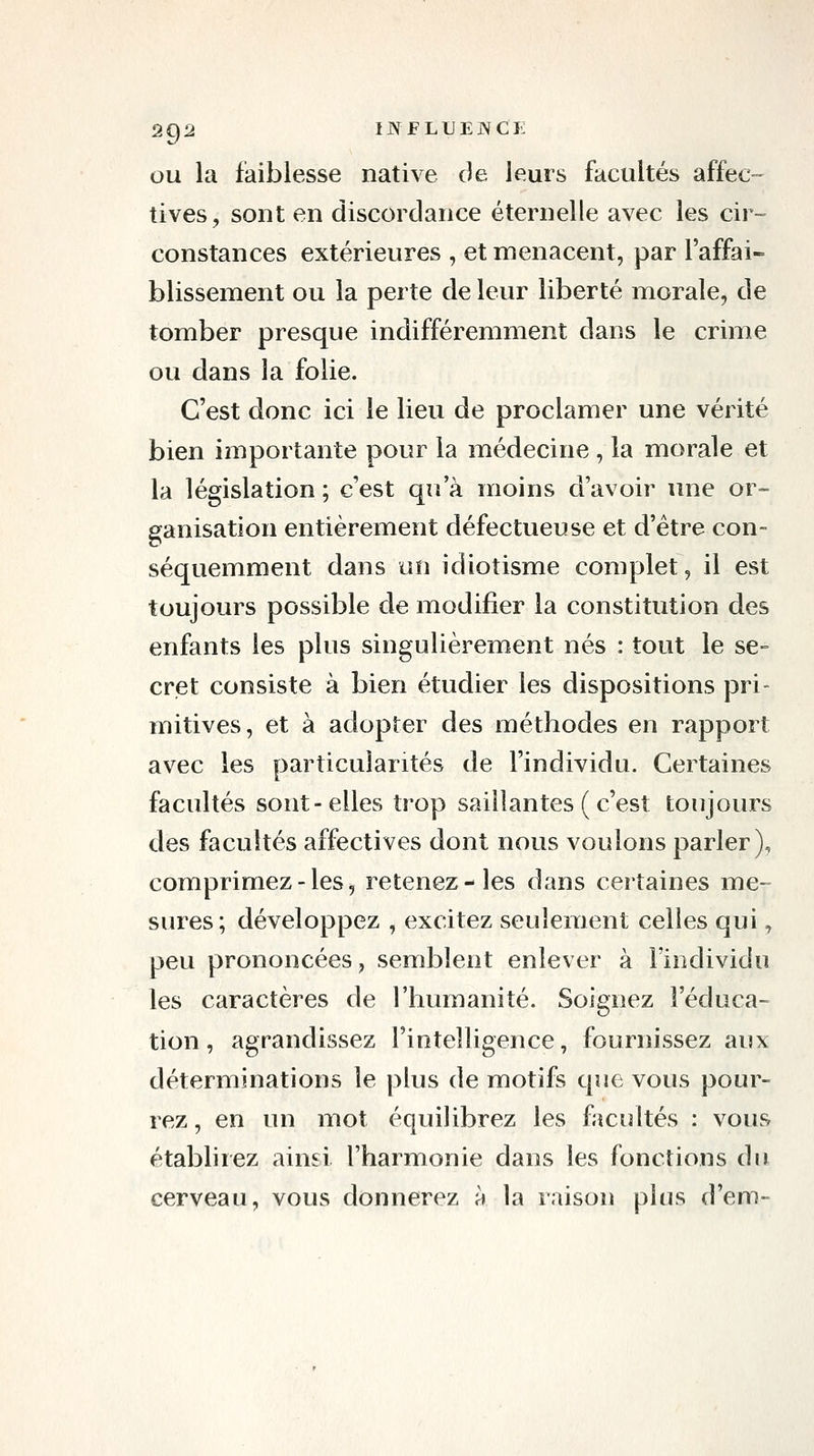 OU la fiaiblesse native de leurs facultés affec- tives, sont en discordance éternelle avec les cir- constances extérieures , et menacent, par l'affai- blissement ou la perte de leur liberté morale, de tomber presque indifféremment dans le crime ou dans la folie. C'est donc ici le lieu de proclamer une vérité bien importante pour la médecine , la morale et la législation ; c'est qiî a moins d'avoir une or- ganisation entièrement défectueuse et d'être con- séquemment dans un idiotisme complet, il est toujours possible de modifier la constitution des enfants les plus singulièrement nés : tout le se- cret consiste à bien étudier les dispositions pri- mitives, et à adopter des méthodes en rapport avec les particularités de l'individu. Certaines facultés sont-elles trop saillantes ( c'est toujours des facultés affectives dont nous voulons parler), comprimez-les, retenez-les dans certaines me- sures; développez , excitez seulement celles qui, peu prononcées, semblent enlever à l'individu les caractères de l'humanité. Soignez l'éduca- tion, agrandissez l'intelligence, fournissez aux déterminations le plus de motifs que vous pour- rez, en un mot équilibrez les facultés : vous établirez ainsi l'harmonie dans les fonctions du cerveau, vous donnerez à la raison plus d'em-