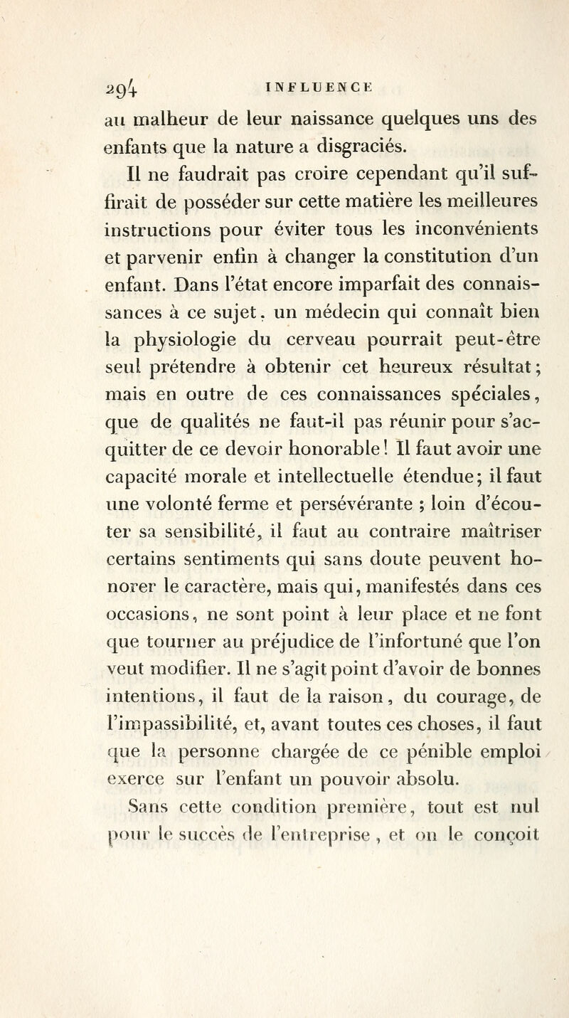 an malheur de leur naissance quelques uns des enfants que la nature a disgraciés. Il ne faudrait pas croire cependant qu'il suf- firait de posséder sur cette matière les meilleures instructions pour éviter tous les inconvénients et parvenir enfin à changer la constitution d'un enfant. Dans l'état encore imparfait des connais- sances à ce sujet, un médecin qui connaît bien la physiologie du cerveau pourrait peut-être seul prétendre à obtenir cet heureux résultat; mais en outre de ces connaissances spéciales, que de qualités ne faut-il pas réunir pour s'ac- quitter de ce devoir honorable! Il faut avoir une capacité morale et intellectuelle étendue; il faut une volonté ferme et persévérante ; loin d'écou- ter sa sensibilité, il faut au contraire maîtriser certains sentiments qui sans doute peuvent ho- norer le caractère, mais qui, manifestés dans ces occasions, ne sont point à leur place et ne font que tourner au préjudice de l'infortuné que l'on veut modifier. Il ne s'agit point d'avoir de bonnes intentions, il faut de la raison, du courage, de l'impassibilité, et, avant toutes ces choses, il faut que la personne chargée de ce pénible emploi exerce sur l'enfant un pouvoir absolu. Sans cette condition première, tout est nul pour le succès de l'entreprise , et on le conçoit