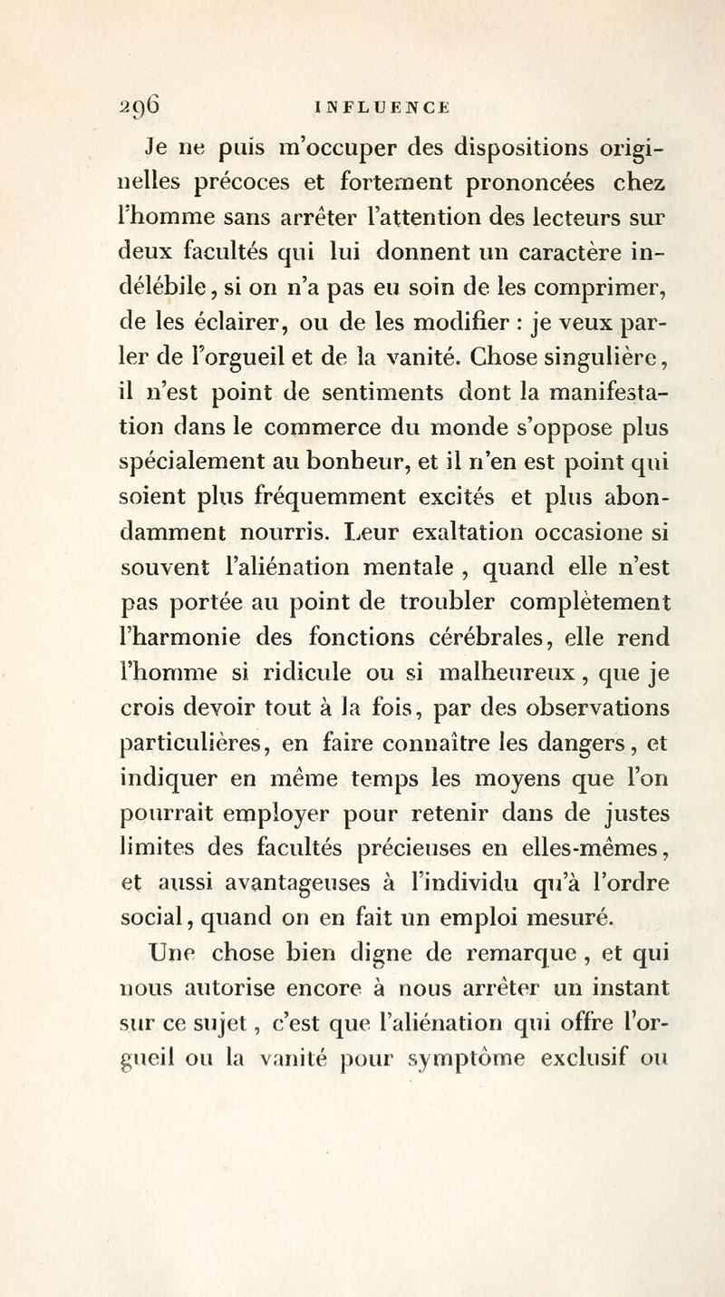 Je ne puis m'occuper des dispositions origi- nelles précoces et fortement prononcées chez l'homme sans arrêter l'attention des lecteurs sur deux facultés qui lui donnent un caractère in- délébile , si on n'a pas eu soin de les comprimer, de les éclairer, ou de les modifier : je veux par- ler de l'orgueil et de la vanité. Chose singulière, il n'est point de sentiments dont la manifesta- tion dans le commerce du monde s'oppose plus spécialement au bonheur, et il n'en est point qui soient plus fréquemment excités et plus abon- damment nourris. Leur exaltation occasione si souvent l'aliénation mentale , quand elle n'est pas portée au point de troubler complètement l'harmonie des fonctions cérébrales, elle rend l'homme si ridicule ou si malheureux, que je crois devoir tout à la fois, par des observations particulières, en faire connaître les dangers, et indiquer en même temps les moyens que l'on pourrait employer pour retenir dans de justes limites des facultés précieuses en elles-mêmes, et aussi avantageuses à l'individu qu'à l'ordre social, quand on en fait un emploi mesuré. Une chose bien digne de remarque, et qui nous autorise encore à nous arrêter un instant sur ce sujet, c'est que l'aliénation qui offre l'or- gueil ou la vanité pour symptôme exclusif ou