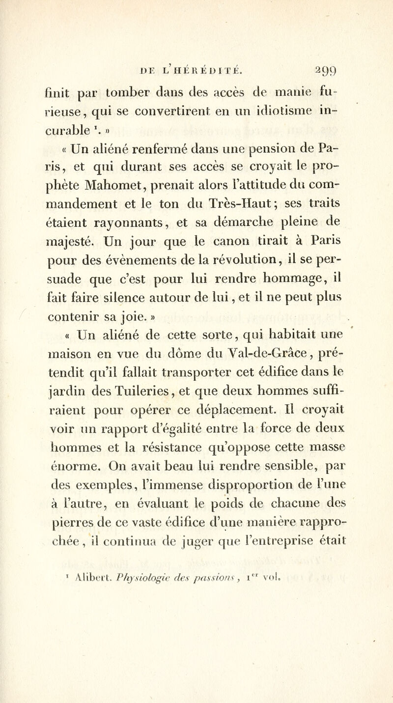 finit par tomber dans des accès de manie fu- rieuse, qui se convertirent en un idiotisme in- curable '. » « Un aliéné renfermé dans une pension de Pa- ris, et qui durant ses accès se croyait le pro- phète Mahomet, prenait alors l'attitude du com- mandement et le ton du Très-Haut; ses traits étaient rayonnants, et sa démarche pleine de majesté. Un jour que le canon tirait à Paris pour des événements de la révolution, il se per- suade que c'est pour lui rendre hommage, il fait faire silence autour de lui, et il ne peut plus contenir sa joie. » « Un aliéné de cette sorte, qui habitait une maison en vue du dôme du Val-de-Grâce, pré- tendit qu'il fallait transporter cet édifice dans le jardin des Tuileries, et que deux hommes suffi- raient pour opérer ce déplacement. Il croyait voir im rapport d'égalité entre la force de deux hommes et la résistance qu'oppose cette masse énorme. On avait beau lui rendre sensible, par des exemples, l'immense disproportion de l'une à l'autre, en évaluant le poids de chacune des pierres de ce vaste édifice d'une manière rappro- chée , il continua de juger que l'entreprise était