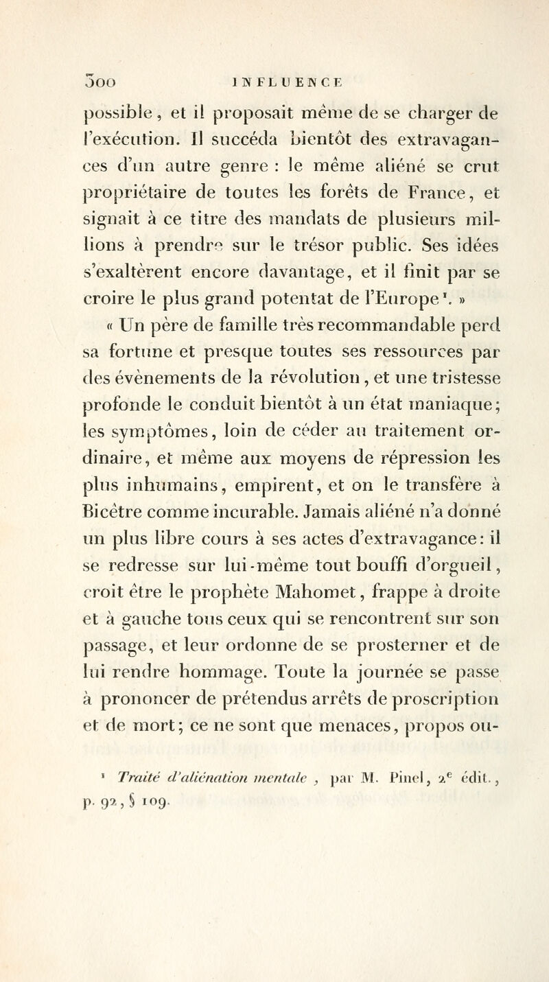 possible, et il proposait même de se charger de rexéciitioii. Il succéda bientôt des extravagan- ces d'un autre genre: le même aliéné se crut propriétaire de toutes les forêts de France, et signait à ce titre des mandats de plusieurs mil- lions à prendrf^ sur le trésor public. Ses idées s'exaltèrent encore davantage, et il finit par se croire le plus grand potentat de l'Europe '. » « Un père de famille très recommandable perd sa fortune et presque toutes ses ressources par des événements de la révolution, et une tristesse profonde le conduit bientôt à un état maniaque; les symptômes, loin de céder au traitement or- dinaire, et même aux moyens de répression les plus inhumains, empirent, et on le transfère à Bicêtre comme incurable. Jamais aliéné n'a donné un plus libre cours à ses actes d'extravagance : il se redresse sur lui-même tout bouffi d'orgueil, croit être le prophète Mahomet, frappe à droite et à gauche tous ceux qui se rencontrent sur son passage, et leur ordonne de se prosterner et de lui rendre hommage. Toute la journée se passe à prononcer de prétendus arrêts de proscription et de mort ; ce ne sont que menaces, propos ou- ' Traité d'aliénation mentale , par M. Pinel, 2^ édit., p. 92J 109.